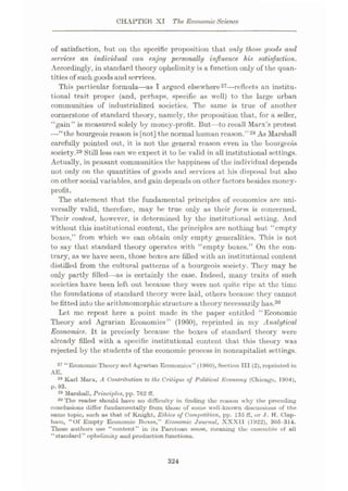 CHAPTER XI The EconomicScience
of satisfaction, but on the specific proposition that only those goods and
services an individual can enjoy personally influence his satisfaction.
Accordingly, in standard theory opheliraity is a function only of the quan¬
titiesof such goodsand services.
This particular formula—as I argued elsewhere27—reflects an institu¬
tional trait proper (and, perhaps, specific as well) to the large urban
communities of industrialized societies. The same is true of another
cornerstone of standard theory, namely, the proposition that, for a seller,
“gain” is measured solely by money-profit. But—to recall Marx’s protest
—“the bourgeois reason is[not] the normal human reason.” 28 As Marshall
carefully pointed out, it is not the general reason even in the bourgeois
society.29 Still less can we expect it to be valid in all institutional settings.
Actually, in peasant communities the happiness of the individual depends
not only on the quantities of goods and services at his disposal but also
on other social variables, and gain depends on other factors besides money-
profit.
The statement that the fundamental principles of economics are uni¬
versally valid, therefore, may be true only as their form is concerned.
Their content, however, is determined by the institutional setting. And
without this institutional content, the principles are nothing but “empty
boxes,” from which we can obtain only empty generalities. This is not
to say that standard theory operates with “empty boxes.” On the con¬
trary, as we have seen, those boxes are filled with an institutional content
distilled from the cultural patterns of a bourgeois society. They may be
only partly filled—as is certainly the case. Indeed, many traits of such
societies have been left out because they were not quite ripe at the time
the foundations of standard theory were laid, others because they cannot
be fitted into the arithmomorphicstructure a theory necessarily has.30
Let me repeat here a point made in the paper entitled “Economic
Theory and Agrarian Economics” (1960), reprinted in my Analytical
Economics. It is precisely because the boxes of standard theory were
already filled with a specific institutional content that this theory was
rejected by the students of the economic process in noncapitalist settings.
27 “EconomicTheory and Agrarian Economics” (1900), Section III (2), reprinted in
28 Karl Marx, A Contribution to the Critique oj Political Economy (Chicago, 1904),
p. 93.
29 Marshall, Principles, pp. 702 ff.
30 The reader should have no difficulty in finding tho reason why the preceding
conclusions differ fundamentally from those of some well-known discussions of the
same topic, such as that of Knight, Ethics of Competition, pp. 135 ff, or J. H. Clap-
ham, “Of Empty Economic Boxes,” Economic Journal, XXXII (1922), 305-314.
Those authors use “content” in its Parotoan sense, meaning tho ensemble of all
“standard” ophelimity and production functions.
AE.
324
 