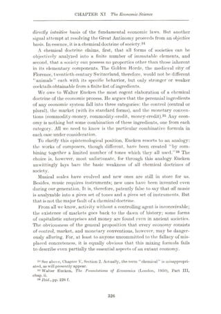 CHAPTER XI The Economic Science
directly intuitive, basis of the fundamental economic laws. Hut another
signal attempt at resolving the Great Antinomy proceeds from an objective
basis. In essence, it is a chemical doctrine of society.34
A chemical doctrine claims, first, that all forms of societies can be
objectively analyzed into a finite number of immutable elements, and
second, that a society can possess no properties other than those inherent
in its elementary components. The Golden Horde, the medieval city of
Florence, twentieth-century Switzerland, therefore, would not be different
“animals” each with its specific behavior, but only stronger or weaker
coektails obtainable from a finite list of ingredients.
Wc owe to Walter Eucken the most cogent elaboration of a chemical
doctrine of the economic process. He argues that the perennial ingredients
of any economic system fall into three categories: the control (central or
plural), the market (with its standard forms), and the monetary conven¬
tions (commodity-money, commodity-credit, money-credit).36 Any econ¬
omy is nothing but some combination of these ingredients, one from each
category. All we need to know is the particular combinative formula in
each case under consideration.
To clarify this epistemological position, Euckcn resorts to an analogy:
the works of composers, though different, have been created “by com¬
bining together a limited number of tones which they all used.”36 The
choice is, however, most unfortunate, for through this analogy Eucken
unwittingly lays bare the basic weakness of all chemical doctrines of
society.
Musical scales have evolved and new ones are still in store for us.
Besides, music requires instruments; new ones have been invented even
during our generation. It is, therefore, patently false to say that all music
is analyzable into a given set of tones and a given set of instruments. But
that is not the major fault of a chemical doctrine.
From all wc know, activity without a controlling agent is inconceivable;
the existence of markets goes back to the dawn of history; some forms
of capitalistic enterprises and money are found even in ancient societies.
The obviousness of the general proposition that every economy consists
of control, market, and monetary conventions, however, may be danger¬
ously alluring. For, at least to anyone uncommitted to the fallacy of mis¬
placed concreteness, it is equally obvious that this mixing formula fails
to describe even partially the essential aspects of an extant economy.
34 See above, Chapter V, Section 2. Actually, the term “chemical” is misappropri¬
ated, as will presently appear.
35 Walter Eucken, The Foundations of Economics (London, 1950), Part III,
chap. ii.
33 Ibid., pp. 226 f.
326
 