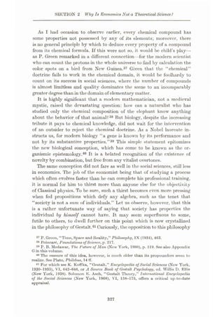 SECTION 2 Why Is Economics Not a Theoretical Science'i
As I had occasion to observe earlier, every chemical compound has
some properties not possessed by any of its elements; moreover, there
is no general principle by which to deduce every property of a compound
from its chemical formula. If this were not so, it would be child’s play—
as P. Green remarked in a different connection—for the modern scientist
who can count the protons in the whole universe to find by calculation the
color spots on a bird from New Guinea.37 Given that the “chemical”
doctrine fails to work in the chemical domain, it would be foolhardy to
count on its success in social sciences, where the number of compounds
is almost limitless and quality dominates the scene to an incomparably
greater degree than in the domain of elementary matter.
It is highly significant that a modern mathematician, not a medieval
mystic, raised the devastating question: how can a naturalist who has
studied only the chemical composition of the elephant know anything
about the behavior of that animal? 38 But biology, despite the increasing
tribute it pays to chemical knowledge, did not wait for the intervention
of an outsider to reject the chemical doctrine. As a Nobel laureate in¬
structs us, for modern biology “a gene is known by its performance and
not by its substantive properties.”39 This simple statement epitomizes
the new biological conception, which has eome to be known as the or-
ganismic epistemology.40 It is a belated recognition of the existence of
novelty by combination, but free from any vitalist overtones.
The same conception did not fare as well in the social sciences, still less
in economics. The job of the economist being that of studying a process
which often evolves faster than he can complete his professional training,
it is normal for him to thirst more than anyone else for the objectivity
of Classical physics. To be sure, such a thirst becomes even more pressing
when fed propositions which defy any algebra, such as the tenet that
“society is not a sum of individuals.” Let us observe, however, that this
is a rather unfortunate way of saying that society has properties the
individual by himself cannot have. It may seem superfluous to some,
futile to others, to dwell further on this point which is now crystallized
in the philosophy of Gestalt.41Curiously, the opposition to this philosophy
37 P. Groon, “Time, Space and Reality,” Philosophy, IX (1934), 463.
38 Poincar£, Foundations ofScience, p. 217.
39 P. B. Modawar, The, Future of Man (New York, 1960), p. 119. See also Appendix
G in this volume.
40 The essence of this idea, however, is much older than its propounders seem to
realize. See Plato, Philebus, 14 ff.
41 For which see K. Koffka, “Gestalt,” Encyclopedia ofSocialSciences (Now York,
1930-1935), VI, 642-646, or A Source Book of Gestalt Psychology, od. Willis D. Ellis
(New York, 1938). Solomon E. Asch, “Gestalt Theory,” International Encyclopedia
of the Social Sciences (New York, 1968), VI, 158-175, offers a critical up-to-date
appraisal.
327
 