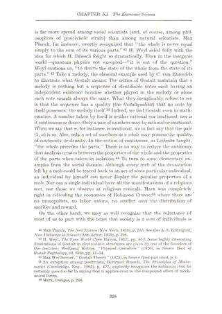 CHAPTER XI The EconomicScience
is far more spread among social scientists (and, of course, among phil¬
osophers of positivistic strain) than among natural scientists. Max
Planck, for instance, overtly recognized that “the whole is never equal
simply to the sum of its various parts.”42 H. VVeyl sided fully with the
idea for which H. Driesch fought so dramatically. Even in the inorganic
world—quantum physics not excepted—“it is out of the question,”
Weyl cautions us, “to derive the state of the whole from the state of its
parts.”43 Take a melody, the classical example used by C. von Ehrenfcls
to illustrate what Gestalt means. The critics of Gestalt maintain that a
melody is nothing but a sequence of identifiable notes each having an
independent existence because whether played in the melody or alone
each note sounds always the same. What they inexplicably refuse to see
is that the sequence has a quality (the Gestaltqualitdt) that no note by
itself possesses: the melody itself.44 Indeed, we find Gestalt even in math¬
ematics. A number taken by itself is neither rational nor irrational; nor is
it continuous or dense. Only a pair of numbers may be rational or irrational.
When we say that TT, for instance, is irrational, we in fact say that the pair
(1, 7r) is so. Also, only a set of numbers as a whole, may possess the quality
of continuity or density. In the notion of continuum, as Leibnitz taught,
“the whole precedes the parts.” There is no way to reduce the antinomy
that analysis creates between the properties of the whole and the properties
of the parts when taken in isolation.45 To turn to some elementary ex¬
amples from the social domain: although every inch of the devastation
left by a mob could be traced back to an act of some particular individual,
an individual by himself can never display the peculiar properties of a
mob. Nor can a single individual have all the manifestations of a religious
sect, nor those we observe at religious revivals. Marx was completely
right in ridiculing the economics of Robinson Crusoe,46 where there are *
no monopolists, no labor unions, no conflict over the distribution of
sacrifice and reward.
On the other hand, we may as well recognize that the reluctance of
most of us to part with the tenet that society is a sum of individuals is
42 Max Planck, The NewScience (Now York, 1959), p. 255. See also A. S. Eddington,
New PathwaysinScience (Ann Arbor, 1959), p. 296.
43 H. Weyl, The Open World (New Ilavon, 1932), pp. 55 f. Some highly interesting
illustrations of Gestalt in electrostatic structures are given by one of the founders of
the doctrine: Wolfgang Kohler, “Physical Gestalten” (1920), in Source Book of
Qestalt Psychology, od. Ellis, pp. 17-54.
44 Max Wertheimer, “Gestalt Theory” (1925), inSource Book just cited, p. 4.
45 An exception among positivists, Bertrand Russell, Tice Principles of Mathe¬
matics (Cambridge, Eng., 1903), p. 477, explicitly recognizes the antinomy; but he
certainly goes too far in saying that it applies even to the compound effect of mech¬
anical forces.
46 Marx, Critique, p. 266.
328
 