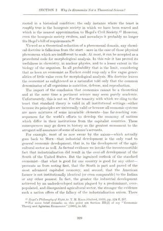 SECTION 2 Why Is Economics Not a TheoreticalScience?
rooted in a historical condition: the only instance where the tenet is
roughly true is the bourgeois society in which we have been reared and
which is the nearest approximation to Hegel’s Civil Society.47 However,
even the bourgeois society evolves, and nowadays it probably no longer
fits Hegel’s bill of requirements.48
Viewed as a theoretical reduction of a phenomenal domain, any chemi¬
cal doctrine is fallacious from the start—save in the case of those physical
phenomena which are indifferent to scale. At most, it can be accepted as a
procedural code for morphological analysis. In this role it has proved its
usefulness in chemistry, in nuclear physics, and to a lesser extent in the
biology of the organism. In all probability that is the limit, considering
that as keen an economist as Eucken could reap only a few vague gener¬
alities of little value even for morphological analysis. His doctrine leaves
the economist as enlightened as a naturalist told only that the common
denominator of all organisms is nutrition, defense, and reproduction.
The import of the conclusion that economics cannot be a theoretical
and at the same time a pertinent science may seem purely academic.
Unfortunately, this is not so. For the tenacity with which we cling to the
tenet that standard theory is valid in all institutional settings—either
because its principles are universally valid or because all economic systems
are mere mixtures of some invariable elements—has far-reaching con¬
sequences for the world’s efforts to develop the economy of nations
which differ in their institutions from the capitalist countries. These
consequences may go down in history as the greatest monument to the
arrogant self-assurance of some of science’s servants.
For example, most of us now swear by the axiom—which actually
goes back to Marx—that industrial development is the only road to
general economic development, that is, to the development of the agri¬
cultural sector as well. As factual evidence we invoke the incontrovertible
fact that industrialization did result in the over-all development of the
South of the United States. Hut the ingrained outlook of the standard
economist—that what is good for one country is good for any other—
prevents us from noting first, that the South is part and parcel of the
most advanced capitalist economy, and second, that the American
farmer is not institutionally identical (or even comparable) to the Indian
or any other peasant. In fact, the greater the industrial development
achieved by an underdeveloped nation plagued by a predominant, over-
populated, and disorganized agricultural sector, the stronger the evidence
such a nation offers of the fallacy of the industrialization axiom. There
4? Hegel's Philosophy of Right, tr. T. M. Knox (Oxford, 1953), pp. 124 ff, 267.
48 For some brief remarks on this point see Section 111(2) of my “Economic
Theory and Agrarian Economics” (1960), in AE.
329
 