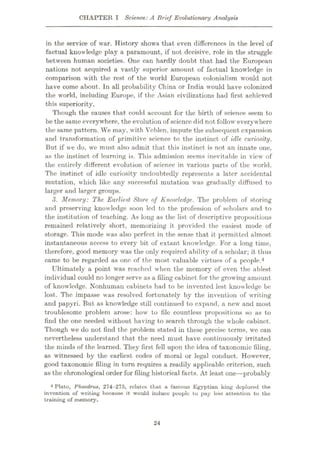 CHAPTER I Science: A Brief Evolutionary Analysis
in the service of war. History shows that even differences in the level of
factual knowledge play a paramount, if not decisive, role in the struggle
between human societies. One can hardly doubt that had the European
nations not acquired a vastly superior amount of factual knowledge in
comparison with the rest of the world European colonialism would not
have come about. In all probability China or India would have colonized
the world, including Europe, if the Asian civilizations had first achieved
this superiority.
Though the causes that could account for the birth of science seem to
be thesame everywhere, the evolution of science did not follow everywhere
the same pattern. We may, with Veblen, impute the subsequent expansion
and transformation of primitive science to the instinct of idle curiosity.
But if we do, we must also admit that this instinct is not an innate one,
as the instinct of learning is. This admission seems inevitable in view of
the entirely different evolution of science in various parts of the world.
The instinct of idle curiosity undoubtedly represents a later accidental
mutation, which like any successful mutation was gradually diffused to
larger and larger groups.
3. Memory: The Earliest Store of Knowledge. The problem of storing
and preserving knowledge soon led to the profession of scholars and to
the institution of teaching. As long as the list of descriptive propositions
remained relatively short, memorizing it provided the easiest mode of
storage. This mode was also perfect in the sense that it permitted almost
instantaneous access to every bit of extant knowledge. For a long time,
therefore, good memory was the only required ability of a scholar; it thus
came to be regarded as one of the most valuable virtues of a people.4
Ultimately a point was reached when the memory of even the ablest
individual could no longer serve as a filing cabinet for the growing amount
of knowledge. Nonhuman cabinets had to be invented lest knowledge be
lost. The impasse was resolved fortunately by the invention of writing
and papyri. But as knowledge still continued to expand, a new and most
troublesome problem arose: how to file countless propositions so as to
find the one needed without having to search through the whole cabinet.
Though we do not find the problem stated in these precise terms, we can
nevertheless understand that the need must have continuously irritated
the minds of the learned. They first fell upon the idea of taxonomic filing,
as witnessed by the earliest codes of moral or legal conduct. However,
good taxonomic filing in turn requires a readily applicable criterion, such
as the chronological order for filing historical facts. At least one—probably
4 Plato, Phaedrus, 274-275, relates that a famous Egyptian king deplored the
invention of writing because it •would induce people to pay less attention to the
training of memory.
24
 