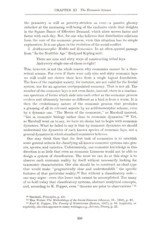 CHAPTER XI The Economic Science
the peasantry is still as poverty-stricken as ever—a passive gloomy
onlooker at the increasing well-being of the exclusive circle that delights
in the Square Dance of Effective Demand, which alone moves faster and
faster with each day. But, for one who believes that distributive relations
form the core of the economic process, even this situation has its simple
explanation. It is one phase in the evolution of the social conflict.
3. Arithmomorpkic Models and Economics. In an often-quoted passage
from “In the Neolithic Age” Rudyard Kipling said:
There are nine and sixty ways of constructing tribal lays
And-evcry-single-one-of-them-is-right!
This, however, is not the whole reason why economics cannot be a theo¬
retical science. For even if there were only nine and sixty economic lays
we still could not derive their laws from a single logical foundation.
The laws of the capitalist society, for instance, are not valid for the feudal
system, nor for an agrarian overpopulated economy. That, is not all. The
number of the economic lays is not even finite; instead, there is a continu¬
ous spectrum of forms which slide into each other as the economic process
evolves and ultimately become as different as a bird is from a worm. It is
then the evolutionary nature of the economic process that precludes
a grasping of all its relevant aspects by an arithmomorphic scheme, even
by a dynamic one. “The Mecca of the economist,” as Marshall insisted,
“lies in economic biology rather than in economic dynamics.”49 Yet,
as Marshall went on to say, we have no choice but to begin with economic
dynamics. What he failed to say is that by economic dynamics we should
understand the dynamics of each known species of economic lays, not a
general dynamics in which standard economics believes.
One may think then that the first task of economics is to establish
some general criteria for classifying all known economic systems into gen¬
era, species, and varieties. Unfortunately, our economic knowledge in this
direction is so little that even an economic Linnaeus would not be able, to
design a system of classification. The most we can do at this stage is to
observe each economic reality by itself without necessarily looking for
taxonomic characteristics. Our aim should be to construct an ideal-type
that would make “pragmatically clear and understandable” the specific
features of that particular reality.50 But without a classificatory code—
one may argue—even this lesser task cannot be accomplished. Too many
of us hold today that classificatory systems, abstract analytical concepts,
and, according to K. Popper, even “theories are prior to observations”51
49 Marshall, Principles, p. xiv.
r*° Max Weber, The Methodology of the Social Sciences (Glencoe, 111., 1949), p. 90.
51 Karl K. Popper, The Poverty of Historicism (Boston, 1957), p. 98. Implicitly or
explicitly, tho idea appears in many writings;o.g., Jevons, Theory, p. 22.
330
 
