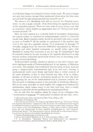 SECTION 3 Arithmomorphic Models and Economics
as if all these things were found by science ready-made. We seem to forget
not only that science emerged from undirected observation but that some
pre-scient ifie thought always precedes the scientific one.52
The absence of a classifying code did not prevent the Classical econo¬
mists—to cite a single example—from discovering the significant features
of the capitalist economy. There are some tasks in every science, not only
in economics, which require an appreciable dose of “delicacy and sensi¬
tiveness of touch.”53
Once wc have arrived at a workable body of descriptive propositions
for a given reality, to construct an arithmomorphic model is a relatively
simple task. Each cconomio reality should be provided with such a model
as soon as feasible.54 All the harder to understand is the position that
even in the case of a capitalist system “it is premature to theorize.”55
Actually, judging from the immense difficulties encountered by Werner
Sombart and other inspired economists we should rather agree with
Marshall in saying that economics is not yet ripe for historizing.56 And
if economics seems to be now moving in the opposite direction it is only
because modern economists spend most of their time on theorizing, some
only on vacuous theorizing.
Arithmomorphic models, whether in physics or any other science, sub¬
serve legitimate needs of Understanding and, in my opinion, of Didactics
even more. The scientist who would deny that his mind, at least, does not
grasp a diagrammatic representation and, if he had some training, a
mathematical model more firmly and faster than a verbal analysis of
the same situation, is free to step forward any time, if he so wishes.
Besides, of all men of science, economists should not let their slip show
by opposing the use of the mathematical tool in economic analysis, for
this amounts to running counter to the principle of maximum efficiency.
But on the same principle wc must deplore the exaggerated fondness for
mathematics which causes many to use that tool even when a simple
diagram would suffice for the problem in its unadulterated form.
Let me add that the position taken by many of my colleagues that
“mathematics is language”57 tends rather to obscure the fact that, when-
52 Albert Einstein, Ideasand Opinions (New York, 1954), p. 276.
53 Marshall, Principles, p. 769.
54 For the loss incurred by not doing so, see Section 1(4) of my “Economic Theory
and Agrarian Economics,” reprinted in AE. No doubt, the analytical tools developed
by standard economics could prove themselves handy in many other situations. That
is no reason to say with Schumpeter, Essays, p. 274n, that a model in which factor
prices are not proportional to their marginal productivities is “still uiarginal-
productivity theory.” For then Einstein’s theory should still be a Newtonian theory:
in both theories there is a formula for the addition of velocities.
55 (iambs. BeyondSupply and Demand, p. 64.
56 Memorials of Alfred Marshall, ed. A. C. Pigou (London, 1925), p. 489.
67 P. A. Samuelson, “Economic Theory and Mathematics—An Appraisal,”
Papers and Proceedings, American Economic Review, XLII (1952), 56.
331
 