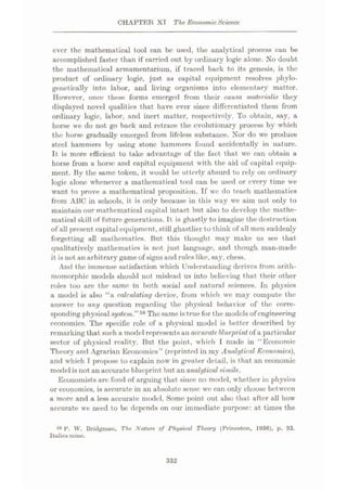 CHAPTER XT The Economic Science
ever the mathematical tool can be used, the analytical process can be
accomplished faster than if carried out by ordinary logic alone. No doubt
the mathematical armamentarium, if traced back to its genesis, is the
product of ordinary logic, just as capital equipment resolves phylo-
genetically into labor, and living organisms into elementary matter.
However, once these forms emerged from their causa materialist they
displayed novel qualities that have ever since differentiated them from
ordinary logic, labor, and inert matter, respectively. To obtain, say, a
horse we do not go back and retrace the evolutionary process by which
the horse gradually emerged from lifeless substance. Nor do we produce
steel hammers by using stone hammers found accidentally in nature.
It is more efficient to take advantage of the fact that we can obtain a
horse from a horse and capital equipment with the aid of capital equip¬
ment. By the same token, it would be utterly absurd to rely on ordinary
logic alone whenever a mathematical tool can be used or every time we
want to prove a mathematical proposition. If we do teach mathematics
from ABC in schools, it is only because in this way we aim not only to
maintain our mathematical capital intact but also to develop the mathe¬
matical skill of future generations. It is ghastly to imagine the destruction
of all present capital equipment, still ghastlier to think of all men suddenly
forgetting all mathematics. But this thought may make us see that
qualitatively mathematics is not just language, and though man-made
it is not an arbitrary game of signs and rules like, say, chess.
And the immense satisfaction which Understanding derives from aritli-
momorphic models should not mislead us into believing that their other
roles too are the same in both social and natural sciences. In physics
a model is also “a calculating device, from which we may compute the
answer to any question regarding the physical behavior of the corre¬
sponding physical system.”58 The same is true for the models of engineering
economics. The specific role of a physical model is better described by
remarking that such a model represents an accurate, blueprint of a particular
sector of physical reality. But the point, which I made in “Economic
Theory and Agrarian Economics” (reprinted in my Analytical Economics),
and which I propose to explain now in greater detail, is that an economic
model is not an accurate blueprint but an analyticalsimile.
Economists arc fond of arguing that since no model, whether in physics
or economics, is accurate in an absolute sense wc can only choose between
a more and a less accurate model. Some point out also that after all how
accurate we need to be depends on our immediate purpose: at times the
48 F. W. Bridgman, The Nature of Physical Theory (Princeton, 1936), p. 93.
Italics mino.
332
 