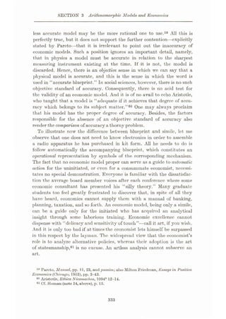 SECTION 3 Arithmomorphic Models and Economics
less accurate model may be the more rational one to use.59 All this is
perfectly true, but it does not support the further contention—explicitly
stated by Pareto—that it is irrelevant to point out the inaccuracy of
economic models. Such a position ignores an important detail, namely,
that in physics a model must be accurate in relation to the sharpest
measuring instrument existing at the time. If it is not, the model is
discarded. Hence, there is an objective sense in which we can say that a
physical model is accurate, and this is the sense in which the word is
used in “accurate blueprint.” In social sciences, however, there is no such
objective standard of accuracy. Consequently, there is no acid test for
the validity of an economic model. And it is of no avail to echo Aristotle,
who taught that a model is “adequate if it achieves that degree of accu¬
racy which belongs to its subject matter.”60 One may always proclaim
that his model has the proper degree of accuracy. Besides, the factors
responsible for the absence of an objective standard of accuracy also
render the comparison of accuracy a thorny problem.
To illustrate now the difference between blueprint and simile, let me
observe that one does not need to know electronics in order to assemble
a radio apparatus he has purchased in kit form. All he needs to do is
follow automatically the accompanying blueprint, which constitutes an
operational representation by symbols of the corresponding mechanism.
The fact that no economic model proper can serve as a guide to automatic
action for the uninitiated, or even for a consummate economist, necessi¬
tates no special demonstration. Everyone is familiar with the dissatisfac¬
tion the average board member voices after each conference where some
economic consultant has presented his “silly theory.” Many graduate
students too feel greatly frustrated to discover that, in spite of all they
have heard, economics cannot supply them with a manual of banking,
planning, taxation, and so forth. An economic model, being only a simile,
can be a guide only for the initiated who has acquired an analytical
insight through some laborious training. Economic excellence cannot
dispense with “delicacy and sensitivity of touch”—call it art, if you wish.
And it is only too bad if at times the economist lets himself be surpassed
in this respect by the layman. The widespread view that the economist’s
role is to analyze alternative policies, whereas their adoption is the art
of statesmanship,61 is no excuse. An artless analysis cannot subserve an
art.
59 Pareto, Manuel, pp. 11, 23, and passim; also Milton Friedman, Essays in Positive
Economics (Chicago, 1953), pp. 3—4:3.
60 Aristotle, Ethica Nicomachea, 1094b 12-14.
61 Cf. Homan (note 14, above), p.15.
333
 