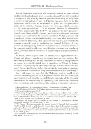 CHAPTER XI The Economic Science
Jevons’ hope that economics will ultimately become an exact science
has filled the hearts of many great economists. Irving Fisher still nourished
it at eighty.62 And since by exact or genuine science they all understood
a science of calculating devices—a definition that goes back to the En¬
lightenment era63—they all endeavored to point out the quantitative
nature of the economic domain. Schumpeter even argued that economics
is “the most quantitative ...of all sciences” because its observables
arc “made numerical by life itself”64—an argument far more impressive
than Jevons’. Some, also like Jevons, went further and argued that even
pleasure can be submitted to accurate calculation.65 But none paid any
attention to the fact that natural scientists, who know what measurement
and calculation truly are, often smiled at the idea.66 A few economists,
however, gradually came to weakening the classical definition of exact
science by distinguishing between quantitative and numerical devices.67
An economic model is still exact even if it does not serve as a calculating
device, provided that it constitutes a paper-and-pencil representation of
reality.
To recall, Pareto argued with his characteristic aggressiveness that
Walras had already transformed economics into an exact science. But
while firmly holding that we can determine the value of any parameter
we choose, he explicitly stated that, in opposition to Walras, he did not
believe in the possibility of effectively solving a concrete Walrasian sys¬
tem.68 Pareto, like Cournot before him, saw in the immensity of equations
the only obstacle toeconomics’ being a numericalscience, like astronomy.69
Many still share the idea that the Walrasian system would be an
accurate calculating device for a Laplacean demon. But let us imagine
a new demon, which with the speed of thought can make all the necessary
observations for determining all ophelimity and production functions,
solve the system, and communicate the solution to everyone concerned.
82 Ragnar Frisch, “Irving Fisher at Eighty,” Econometrica, XV (1947), 74.
63 Cf. The Logic of Hegel, tr. W. Wallace (2nd edn., London, 1904), p. 18G.
04 Schumpeter, Essays, pp. 100 f.
65 Surprising though it may seem, this very idea is found in Plato: “If you had
no power of calculation you would not beable to calculate on future pleasure, and your
life would be the life, not of a man, but of an oyster or pulmo marinus.”Philebus, 21.
66 E.g., Max Planck, The NewScience, p. 308.
67 Robbins, An Essay (note 3, above), p. 66; Joseph A. Schumpeter, History
of Economic Analysis (New York, 1954), p. 955.
88 V. Pareto, “Teoria matematica dei scornbi foresteri,” Giomale degli economisti,
VI (1894), 162. I need to add that this source show's that G. Demaria is wrong in
saying that Pareto thought that his system would enable economists to make the
same kind of predictions as astronomers. See V. Pareto,Scritti teorici, ed. G. Demaria
(Milan, 1952), p. xix.
A. Cournot, Researches into the Mathematical Principles of the 'Theory of Wealth
(New York, 1897), p. 127.
h •
334
 