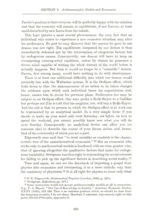 SECTION 3 Arithmomorphic Models and Economics
Pareto’s position is that everyone will be perfectly happy with the solution
and that the economy will remain in equilibrium, if not forever, at least
until disturbed by new forces from the outside.
This logic ignores a most crucial phenomenon: the very fact that an
individual who comes to experience a new economic situation may alter
his preferences. Ex post he may discover that the answer he gave to our
demon was not right. The equilibrium computed by our demon is thus
immediately defeated not by the intervention of exogenous factors but
by endogenous causes. Consequently, our demon will have to keep on
recomputing running-away equilibria, unless by chance he possesses a
divine mind capable of writing the whole history of the world before it
actually happens. But then it would no longer be a “scientific” demon.
Pareto, first among many, would have nothing to do with clairvoyance.
There is at least one additional difficulty into which our demon would
certainly run with the Walrasian system. It is the Oedipus effect, which
boils down to this: the announcement of an action to be taken changes
the evidence upon which each individual bases his expectations and,
hence, causes him to revise his previous plans. Preferences too may be
subject to an Oedipus effect. One may prefer a Rolls-Royce to a Cadillac
but perhaps not if he is told that his neighbor, too, will buy a Rolls-Royce.
And the rub is that no process in which the Oedipus effect is at work can
be represented by an analytical model. In a very simple form: if you
decide to make up your mind only next Saturday, not before, on how to
spend the weekend, you cannot possibly know now what you will do
next Sunday. Consequently, no analytical device can allow you (or
someone else) to describe the course of your future action and, hence,
that of the community of which you arc a part.
Edgeworth once said that “to treat variables as constants is the charac¬
teristic vice of the unmathematical economist.”70 But an economist who
sticks only to mathematical models is burdened with an even greater vice,
that of ignoring altogether the qualitative factors that make for endoge¬
nous variability. Bridgman was thus right in reproachingthesocialscientist
for failing to pick up the significant factors in describing social reality.71
Time and again, we can see the drawback of importing a gospel from
physics into economics and interpreting it in a more catholic way than
the consistory of physicists.72 It is all right for physics to trust only what
7° F, Y. Edgeworth, Mathematical Psychics (London, 1932), p. 127n.
71 Bridgman, Reflections, pp. 447 f.
72 Some economists would not accept arithmomorphic models at all in economics.
E.g., F. A. Hayek, “The Use of Knowledge in Society,” American Economic. Review,
XXXV (1945), 519-530. That is an extreme position which, as should be clear from
the foregoing remarks, I do not share. Marshall, I maintain, was entirely right on this
point. See his Principles, Appendix I ).
335
 