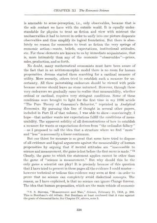 CHAPTER XI The EconomicScience
is amenable to sense-perception, i.e., only observables, because that is
the sole contact we have with the outside world. It is equally under¬
standable for physics to treat as fiction and view with mistrust the
unobservables it had to invent in order to unify into one picture disparate
observables and thus simplify its logical foundation. But there is abso¬
lutely no reason for economics to treat as fiction the very springs of
economic action—wants, beliefs, expectations, institutional attitudes,
etc. For these elements are known to us by immediate acquaintance, that
is, more intimately than any of the economic “observables”—prices,
sales, production, and so forth.
No doubt, many mathematical economists must have been aware of
the fact that in an arithmomorphic model there is no room for human
propensities. Jevons started them searching for a cardinal measure of
utility. More recently, others tried to establish such a measure for un¬
certainty. All these painstaking endeavors should be viewed with pride
because science should leave no stone unturned. However, through these
very endeavors we gradually came to realize that measurability, whether
ordinal or cardinal, requires very stringent conditions. Some of these
conditions were brought to light for the first time in my 1936 article
“The Pure Theory of Consumer’s Behavior,” reprinted in Analytical
Economics. By pursuing this line of thought in several other papers,
included in Part II of that volume, I was able to show—convincingly, I
hope—that neither wants nor expectations fulfill the conditions of meas¬
urability. The apparent solidity of all demonstrations of how to establish
a measure for wants or expectations derives from “the ordinalist fallacy”
—as I proposed to call the idea that a structure where we find “more”
and “less” is necessarily a linear continuum.
But our thirst for measure is so great that some have tried to dispose
of all evidence and logical arguments against the measurability of human
propensities by arguing that if mental attitudes are “inaccessible to
science and measurement, the game is lost before the first move is made.” 73
Clearly, the game to which the statement applies cannot be other than
the game of “science is measurement.” But why should this be the
only game a scientist can play? It is precisely because of this question
that I have tried to present in these pages all the evidence I could muster—
however technical or tedious this evidence may seem at first
—in order to
prove that no science can completely avoid dialectical concepts. The
reason, as I have explained, is that no science can ignore Change forever.
The idea that human propensities, which arc the main vehicle of economic
73 S. S. Stevens, “Measurement and Man,” Science, February 21, 1958, p. 386.
This is Benthain’s old refrain. But Bentham at least confessed that it runs against
the grain of elemental facts. See Chapter IV, above, note 3.
336
 
