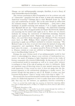 SECTION 3 Arithrnomorphic Models and Economics
Change, arc not arithmomorphic concepts, therefore, is not a fancy of
some unscientificschool of thought.
The obvious conclusion is that if economics is to be a science not only
of “observable” quantities but also of man, it must rely extensively on
dialectical reasoning.74 Perhaps this is what Marshall meant by “deli¬
cacy and sensitiveness of touch.” But in the same breath he added that
the economic science “should not be invertebrate . . .[but] have a firm
backbone of careful reasoning and analysis.”75 It is highly significant
that Marshall did not say “exact reasoning.” For dialectical reasoning
cannot be exact. But as I argued earlier (in Chapter II,Section 6), dialecti¬
cal reasoning can be correct and ought to be so. There arc two known
methods for testing the correctness of dialectical reasoning: Socratic
analysis and analytical simile. Surprisingly enough, we owe them to
Plato, who used them freely throughout the Dialogues,76 Two thousand
years later, in 1690, William Petty surprised political scientists by
proposing to apply one of Plato’s methods to economic reasoning: “The
Method I take to do this, is not yet very usual; for instead of using only
comparative and superlative Words, and intellectual Arguments, I
have taken the course ...to express myself in Terms of Number, Weight,
or Measure, [which] at worst arc sufficient as Suppositions to shew the
way to that Know ledge I aim at.
Perhaps the most obvious merit of an arithmomorphic model is that
which is acknowledged by almost every criticism of mathematical eco¬
nomics: the merit of bringing to light important errors in the works of
literary economists who reasoned dialectically. In this respect, the role of
a mathematical model in economics as well as in many other sciences
is analogous to that of the rule of casting out nines in arithmetic. Both
are expedient ways of detecting errors in some mental operations. Both
work negatively: if they reveal no error, it does not mean that the dia¬
lectical argument or the arithmetical calculation is wholly correct. Im¬
portant though this last point is, only F. H. Knight, it seems, saw that
economic theory shows “what is * wrong’ rather than what is ‘right.
The second role of an arithmomorphic model is that of illustrating certain
points of a dialectical argument in order to make them more understand¬
able. One may use, for instance, an ophelimity function containing a
74 Let me remind the reader that my meaning of dialectical reasoning differs
from that of Hegel and, hence, of Marx. Cf. Chapter II, above, note 27; also below,
note 80.
75 Marshall, Principles, p. 769.
76 “The higher ideas .. . can hardly be set forth except through the medium of
examples” (Statesman, 277), suffices as an illustrative quotation.
77 The Economic Writings ofSir William Petty, ed. C. H. Hull (2 vols., Cambridge,
Eng., 1899), I, 244 f.
78 Knight, On the History (note 24, above), p. 177.
”77
’”78
337
 