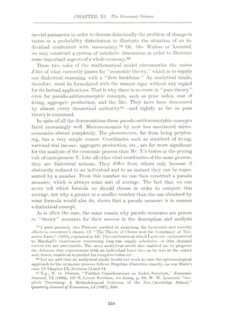 CHAPTER XI The Economic Science
special parameter in order to discuss didactically the problem of change in
tastes or a probability distribution to illustrate the situation of an in¬
dividual confronted with uncertainty.79 Or, like Walras or Leontief,
we may construct a system of indefinite dimensions in order to illustrate
some important aspectsof a whole economy.80
These two roles of the mathematical model circumscribe the raison
d'etre of what currently passes for “economic theory,” which is to supply
our dialectical reasoning with a “firm backbone.” An analytical simile,
therefore, must be formulated with the utmost rigor without any regard
for its factual applications. That is why there is no room in “pure theory”
even for pseudo-arithmomorphic concepts, such as price index, cost of
living, aggregate production, and the like. They have been denounced
by almost every theoretical authority81- -and rightly as far as pure
theory is concerned.
In spite of all the denunciations these pseudo-arithmomorphic concepts
fared increasingly well. Macroeconomics by now' has smothered micro¬
economics almost completely. The phenomenon, far from being perplex¬
ing, has a very simple reason. Coordinates such as standard of living,
national real income, aggregate production, etc., are far more significant
for the analysis of the economic process than Mr. X’s tastes or the pricing
rule of entrepreneur Y. Like allother vital coordinates of the same process,
they are dialectical notions. They differ from others only because if
abstractly reduced to an individual and to an instant they can be repre¬
sented by a number. From this number we can then construct a pseudo
measure, which is ahvays some sort of average. The fact that we can
never tell which formula we should choose in order to compute this
average, nor wrhy a greater or a smaller number than the one obtained by
some formula would also do, show's that a pseudo measure is in essence
a dialectical concept.
As is often the case, the same reason why pseudo measures are poison
to “theory” accounts for their success in the description and analysis
79 I used precisely this Platonic method in analyzing the hysteresis and novelty
effects in consumer’s choice. Cf. “The Theory of Choice and the Constancy of Eco¬
nomic Laws” (1050), reprintedin AE.The conclusion at which I arrived—symmetrical
to Marshall’s observation concerning long-run supply schedules—is that demand
curves too are irreversible. The same analytical simile also enabled me to pinpoint
the delusion that, experiments with an individual leave him as he was at the outset
and, hence, enable us to prediet hiscomplete behavior.
80 Let me add that an analytical simile would not work in case the epistemological
approach to the economic process follows Hegelian Dialectics exactly, as was Marx’s
case. Cf. Chapter IX, Sections13and 14.
81 E.g., N. G. Pierson, “Further Considerations on Index-Numbers,” Economic
Journal, VI (1896), 127 ff; Lionel Kobbins, An Essay, p. 66; W. W. Leontief, “Im¬
plicit Theorizing: A Methodological Criticism of the Neo-Cambridge School,”
Quarterly Journal ojEconomics, LI (1937), 350.
338
 