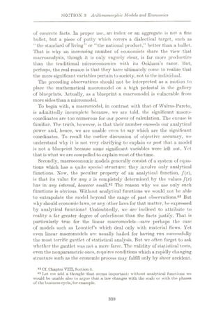 SECTION 3 ArUhmomorphic Models arid Economics
of concrete facts. In proper use, an index or an aggregate is not a fine
bullet, but a piece of putty which covers a dialectical target, such as
“the standard of living” or “the national product,” better than a bullet.
That is why an increasing number of economists share the view that
macroanalysis, though it is only vaguely clear, is far more productive
than the traditional microeconomics with its Ockham’s razor. But,
perhaps, the real reason is that they have ultimately come to realize that
the more significant variables pertain tosociety, not to the individual.
The preceding observations should not be interpreted as a motion to
place the mathematical macromodcl on a high pedestal in the gallery
of blueprints. Actually, as a blueprint a macromodel is vulnerable from
more sides than a micromodel.
To begin with, a macromodel, in contrast with that of Walras-Pareto,
is admittedly incomplete because, we are told, the significant macro¬
coordinates arc too numerous for our power of calculation. The excuse is
familiar. The truth, however, is that their number exceeds our analytical
power and, hence, we are unable even to say which are the significant
coordinates. To recall the earlier discussion of objective accuracy, we
understand why it is not very clarifying to explain ex post that a model
is not a blueprint because some significant variables were left out. Yet
that is what we are compelled toexplain most of the time.
Secondly, macroeconomic models generally consist of a system of equa¬
tions which has a quite special structure: they involve only analytical
functions. Now, the peculiar property of an analytical function, f{x),
is that its value for any x is completely determined by the values f(x)
has in any interval, however small,82 The reason why we use only such
functions is obvious. Without analytical functions we would not be able
to extrapolate the model beyond the range of past observations.83 But
why should economic laws, or any other laws for that matter, be expressed
by analytical functions? Undoubtedly, we arc inclined to attribute to
reality a far greater degree of orderliness than the facts justify. That is
particularly true for the linear macromodels—save perhaps the case
of models such as Lconticf’s which deal only with material flows. Yet
even linear macromodcls are usually hailed for having run successfully
the most terrific gantlet of statistical analysis. But wc often forget to ask
whether the gantlet was not a mere farce. The validity of statistical tests,
even the nonparametric ones, requires conditions which a rapidly changing
structure such as the economic process may fulfill only by sheer accident.
82 Cf. Chapter VIII, Section 5.
83 Let me add a thought that seems important: without analytical functions wo
would be unable also to argue that a law changes with tho scale or with the phases
of tho business cycle, for example.
339
 