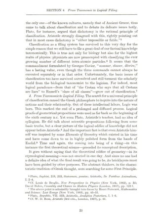 SECTION 4 From, Taxonomic to Logical Filing
the only one—of the known cultures, namely that of Ancient Greece, thus
came to talk about classification and to debate its delicate issues hotly.
Plato, for instance, argued that dichotomy is the rational principle of
classification. Aristotle strongly disagreed with this, rightly pointing out
that in most cases dichotomy is “either impossible or futile.”5
Classification as a filing system has survived to this very day for the
simple reason that we still have to file a great deal of our factual knowledge
taxonomically. This is true not only for biology but also for the highest
realm of physics: physicists are now preoccupied with classifying the ever
growing number of different intra-atomic particles.6 It seems that the
commandment formulated by Georges Cuvier, “nommer, classer, deerire,”
has a lasting value, even though the three commands cannot always be
executed separately or in that order. Unfortunately, the basic issues of
classification too have survived unresolved and still torment the scholarly
world from the biological taxonomist to the logician. For indeed, most
logical paradoxes—from that of “the Cretan who says that all Cretans
are liars” to Russell’s “class of all classes”—grow out of classification.7
4. From Taxonomicto Logical Filing. Thesearch fora universal principle
of classification caused the Greek philosophers to inquire into the nature of
notions and their relationship. Out of these intellectual labors, Logic was
born. This marked the end of a prolonged and diffused process. Logical
proofs of geometrical propositions were used as far back as the beginning of
the sixth century B.C. Yet even Plato, Aristotle’s teacher, had no idea of
syllogism. He did talk about scientific propositions following from some
basic truths, but a clear picture of the logical edifice of knowledge did not
appear before Aristotle.8 And the important fact is that even Aristotle him¬
self was inspired by some Elements of Geometry which existed in his time
and have come down to us in highly polished form from the hands of
Euclid.9 Time and again, the coming into being of a thing—in this
instance the first theoretical science—preceded its conceptual description.
It goes without saying that the theoretical edifice of geometry—in its
etymological meaning—was not erected in one day. And since no one had
a definite idea of what the final result was going to be, its bricklayers must
have been guided by other purposes. The abstract thinkers, in the charac¬
teristic tradition of Greek thought, were searching for some First Principle.
5 Plato, Sophist, 219, 253, Statesman, passim; Aristotle, De Partibus Animalium,
I. 2-4.
6 Cf. Louis do Broglie, New Perspectives in Physics (New York, 1962), p. 36;
David Bohm, Causality and Chance in Modern Physics (London, 1957), pp. 122 f.
7 The above point is admirably brought into focus by Henri Poinear6, Mathematics
and Science: Last Essays (New York, 1963), pp. 45-55.
8 Plato, Republic, VII. 533; Aristotle, Analytica Posleriora, I. 1-6.
•Cf. W. D. Boss, Aristotle (3rd edn., London, 1937), p. 44.
25
 