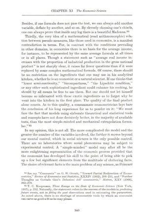CHAPTER XI The EconomicScience
Besides, if one formula does not pass the test, we can always add another
variable, deflate by another, and so on. By cleverly choosing one’s chisels,
one can always prove that inside any log there is a beautiful Madonna.84
Thirdly, the very idea of a mathematical (read arithmomorphic) rela¬
tion between pseudo measures, like those used in economics, is a manifest
contradiction in terms. For, in contrast with the conditions prevailing
in other domains, in economics there is no basis for the average income,
for instance, to be represented by the same average formula at all times
or in all places. Though a statement such as “average real income in¬
creases with the proportion of industrial production in the gross national
product” is not sharply clear, it raises far fewer questions than if it were
replaced by some complex mathematical formula. Of course, there should
be no restriction on the ingredients that one may use in his analytical
kitchen, whether he isan economist or a naturalscientist. If one thinks that
“lower semi-continuity,” “bicompactness,” “the Lipschitz condition,”
or any other such sophisticated ingredient could enhance his cooking, he
should by all means be free to use them. But one should not let himself
become so infatuated with these exotic ingredients as to forget why he
went into the kitchen in the first place. The quality of the final product
alone counts. As to this quality, a consummate econometrician lays bare
the conclusion of his long experience for us to ponder on it: “We must
face the fact that models using elaborate theoretical and statistical tools
and concepts have not done decisively better, in the majority of available
tests, than the most simple-minded and mechanical extrapolation formu¬
lae.”8*
In my opinion, this is not all. The more complicated the model and the
greater the number of the variables involved, the further it moves beyond
our mental control, which in social sciences is the only possible control.
There are no laboratories where social phenomena may be subject to
experimental control. A “simple-minded” model may after all be the
more enlightening representation of the economic process provided that
the economist has developed his skill to the point of being able to pick
up a few but significant elements from the multitude of cluttering facts.
The choice of relevant facts is the main problem of any science, as Poincare
84 See my “Comments” on G. H. Orcutt, “Toward Partial Redirection of Econo¬
metrics,” Review of Economics and Statistics, XXXIV (1952), 206-211, and “Further
Thouglits on Corrado Gini’s Delusioni deU’ econometria,” Metron, XXV (1966),
265-279.
85 T. C. Koopmans, Three Essays on the State of Economic Science (New York,
1957), p. 212. Naturally, the statement refers to the success of the models in predicting
future events, not in fitting the past observations used in estimating the parameters.
As noted above, there is no shortage of econometric tools by which an economist
can carve as good a fit as he may please.
340
 