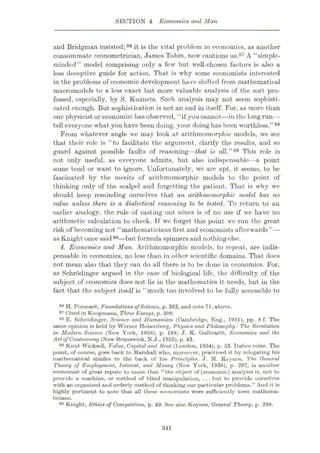 SECTION 4 Economics and Man
and Bridgman insisted;86 it is the vital problem in economics, as another
consummate econometrician, James Tobin, now cautions us.87 A “simple-
minded” model comprising only a few but well-chosen factors is also a
less deceptive guide for action. That is why some economists interested
in the problems of economic development have shifted from mathematical
macromodels to a less exact but more valuable analysis of the sort pro¬
fessed, especially, by S. Kuznets. Such analysis may not seem sophisti¬
cated enough. But sophistication is not an end in itself. For, as more than
one physicist or economist has observed, “if you cannot—in the long run—
tell everyone what you have been doing, your doing has been worthless.”88
From whatever angle we may look at arithmomorphic models, we see
that their role is “to facilitate the argument, clarify the results, and so
guard against possible faults of reasoning—that is all.”89 This role is
not only useful, as everyone admits, but also indispensable—a point
some tend or want to ignore. Unfortunately, we are apt, it seems, to be
fascinated by the merits of arithmomorphic models to the point of
thinking only of the scalpel and forgetting the patient. That is why we
should keep reminding ourselves that an arithmomorphic model has no
value unless there is a dialectical reasoning to be tested. To return to an
earlier analogy, the rule of casting out nines is of no use if we have no
arithmetic calculation to check. If we forget this point we run the great
risk of becoming not “mathematicians first and economists afterwards”—
as Knight once said90—but formula spinners and nothing else.
i. Economics and Man. Arithmomorphic models, to repeat, are indis¬
pensable in economics, no less than in other scientific domains. That docs
not mean also that they can do all there is to be done in economics. For,
as Schrodinger argued in the case of biological life, the difficulty of the
subject of economics does not lie in the mathematics it needs, but in the
fact that the subject itself is “much too involved to be fully accessible to
H. Poincar6, Foundations ofScience, p. 363, and note 71, above.
87 Cited in Koopmans, Three Essays, p. 209.
88 E. Schrodinger, Science and Humanism (Cambridge, Eng., 1951), pp. 8 f. The
same opinion is held by Werner Heisenberg, Physics and Philosophy: The Revolution
in Modem Science (New York, 1958), p. 168; J. K. Galbraith, Economics and the
Art ofControversy (New Brunswick, N.J., 1955), p. 43.
89 Knut Wicksell, Value, Capital and Rent (London, 1954), p. 53. Italics mine. Tho
point, of course, goes back to Marshall who, moreover, practiced it by relegating his
mathematical similes to the back of his Principles. J. M. Keynos, The General
Theory of Employment, Interest, and Money (New York, 1936), p. 297, is another
economist of great repute to insist that “the object of [economic] analysis is, not to
provide a machine, or method of blind manipulation, ...but to provide ourselves
with an organized and orderly method of thinking our particular problems.” And it is
highly pertinent to note that all these economists were sufficiently keen mathema¬
ticians.
90 Knight, Ethics of Competition, p. 49. See also Keynes, General Theory, p. 298.
86
341
 