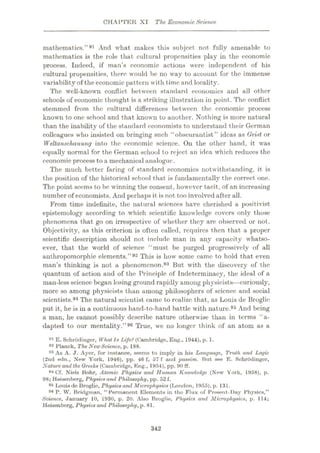 CHAPTER XI The EconomicScience
mathematics.”91 And what makes this subject not fully amenable to
mathematics is the role that cultural propensities play in the economic
process. Indeed, if man’s economic actions were independent of his
cultural propensities, there would be no way to account for the immense
variability of the economic pattern with time and locality.
The well-known conflict between standard economics and all other
schools of economic thought is a striking illustration in point. The conflict
stemmed from the eultural differences between the economic process
known to one school and that known to another. Nothing is more natural
than the inability of the standard economists to understand their German
colleagues who insisted on bringing such “obscurantist” ideas as Geist or
Weltanschauung into the economic science. On the other hand, it was
equally normal for the German school to reject an idea which reduces the
economic process to a mechanical analogue.
The much better faring of standard economics notwithstanding, it is
the position of the historical school that is fundamentally the correct one.
The point seems to be winning the consent, however tacit, of an increasing
number of economists. And perhaps it is not too involved after all.
From time indefinite, the natural sciences have cherished a positivist
epistemology according to which scientific knowledge covers only those
phenomena that go on irrespective of whether they are observed or not.
Objectivity, as this criterion is often called, requires then that a proper
scientific description should not include man in any capacity whatso¬
ever, that the world of science “must be purged progressively of all
anthropomorphic elements.”92 This is how some came to hold that even
man’s thinking is not a phenomenon.93 But with the discovery of the
quantum of action and of the Principle of Indeterminacy, the ideal of a
man-less science began losing ground rapidly among physicists—curiously,
more so among physicists than among philosophers of science and social
scientists.94 The natural scientist came to realize that, as Louis de Broglie
put it, he is in a continuous hand-to-hand battle with nature.95 And being
a man, he cannot possibly describe nature otherwise than in terms “a-
dapted to our mentality.”96 True, we no longer think of an atom as a
91 E.Schrodinger, What Is Life? (Cambridge, Eng., 1944), p. 1.
92 Planck, The NewScience, p. 188.
93 As A. J. Ayer, for instance, seems to imply in his Language, Truth and Logic
(2nd edn., New York, 1946), pp. 46 f, 57 f und passim. But see E. Schrddingor,
Nature and the Greeks (Cambridge, Eng., 1954), pp. 90 ff.
94 Cf. Niels Bohr, Atomic Physics and Human Knowledge (New York, 1958), p.
98; Heisenberg, Physics and Philosophy, pp. 52 f.
95 Louis de Broglie, Physics and Microphysics (London, 1955), p. 131.
P. W. Bridgman, “Permanent Elements in the Flux of Present-Day Physics,”
Science, January 10, 1930, p. 20. Also Broglie, Physics and Microphysics, p. 114;
Heisenberg, Physics and Philosophy, p. 81.
342
 