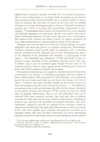 SECTION 4 Economics and Man
billiard ball in miniature; instead, we think of it as a system of equations.
Also, in pure mathematics we no longer think of numbers as an abstract
representation of the intuited actuality but as symbols subject to opera¬
tions by symbols. But that docs not prove in the least that the scaffold
of science is no longer anthropomorphic or disprove Poincare’s inflationist
position that “there is no logic and epistemology independent of psy¬
chology,”97 independent of how man’s mind functions. Yes, even equations
and symbolic operations are man-made. By the very nature of its actor,
every intellectual endeavor of man is and will never cease to be human.
The claims to the contrary are either vitiated by logical circularity (if
they address themselves toa human mind) or empty (if they do not).
Nothing more need be said to see that for a science of man to exclude
altogether man from the picture is a patent incongruity. Nevertheless,
standard economics takes special pride in operating with a man-less
picture. As Pareto overtly claimed, once wc have determined the means
at the disposal of the individual and obtained “a photograph of his
tastes. . .the individual may disappear.”98 The individual is thus re¬
duced to a mere subscript of the ophelimity function The logic
is perfect: man is not an economic agent simply because there is no
economic process. There is only a jigsaw puzzle of fitting given means to
given ends, which requires a computer not an agent.
If standard economics has not completely banished the individual from
its discourse it is because a weakening assumption has been added to
those outlined above. This assumption is that although every individual
knows his own means and ends, no one knows the means and ends of
others. “A farmer can easily calculate whether at the market prices it is
more advantageous for him to use a horse or a tractor . . .; but neither he
nor anyone in the world can determine the effect [of the farmer’s decision]
on the prices of horses and tractors.”99 The puzzle can then be solved
only by groping—tdtonnement. This is how the individual came to be
endowed with some economic activity, that and only that of shifting
resources by trial and error between various employments, contempora¬
neous or not. And since the founders of standard economics—like most
economists—aspired to provide an analysis of the economic reality in
which they actually lived, the rules of the tdtonnement as well as the nature
of the ends were molded upon attitudes and practices prevalent in a
capitalist society. One may therefore understand why Rosa Luxemburg
regarded economics as the study of how an uncoordinated, chaotic system
97 H. Poincare, Mathematics andScience:iMSt Essays (Now York, 1963), p. 64.
98 Farcto, Manuel, p. 170; V. Pareto, “Mathematical Economics,” International
Economic Papers, no. 5, 1955, p. 61.
99 Pareto, Manuel, p. 335. My translation.
343
 