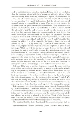 CHAPTER XT The Economic Science
such as capitalism can nevertheless function. Natural also is her conclusion
that the economic science will die of starvation with the advent of the
socialist society where scientific planning will replace the tdtonnement.10°
That in all societies man’s economic actions consist of choosing is
beyond question. It is equally indisputable that the ultimate outcome of
economic choice is expressible as a vector X(xx, x2, ... , xn), the coordi¬
nates of which are quantities of some commodities. Now, some economic
choices are free choices, that is, the individual is as free to choose one of
the alternatives as if he had to choose a card out of a deck or a point
on a fine. But the most important choices usually are not free in this
sense. They imply a certain action by the agent. In its general form the
economic choice is not between two commodity vectors, Y and Z, but
between two complexes ( Y, B) and (Z, G), where B and C stand for the
actions by which Y or Z is attainable. Ordinarily, there exist several
actions, Bx, B2, ... , Bk by which, say, Y may be attained. One may beg
for a dollar, or pinch the cash register, or ask his employer to give him one
for keeps. What one will do on the average depends on the cultural
matrix of the society to which he belongs. The point is that whether the
outcome of choice is Yor Zdependsalso upon the value the actions Band C
have according to the cultural matrix of the economic agent. To leave an
employer with whom one has been for some long years only because an¬
other employer pays better is, certainly, not an action compatible with
every cultural tradition. The same can be said about the action of an
employer who lets his workers go as soon as business becomes slack.
Cultures differ also in another important respect. In some societies,
most actions have either a great positive or a great negative value accord¬
ing to the prevailing cultural matrix. These values then count heavily
in the choice of the individual. At the other extreme, there is the Civil
Society, where, except for actions specifically barred by the written laws,
the choice is determined only by the commodity vectors Y and Z. We
can now sec clearly why standard economics has fared so well in spite
of its homo oeconomicus. For this homo oeconomicus chooses freely, that is,
according to a choice-function involving only the commodity vector.
It is customary to refer to the societies where choice is determined also
by the action factor as “traditional societies.” But the term is, obviously,
a pleonasm: every society has its own tradition. That of the Civil Society
is that only the written law, sometimes only the opinion of the court, tells
one whether an action is allowed or forbidden. Think of the frequent
cases in which the Federal Trade Commission asks the courts to decide
whether or not the action meets the socially accepted standards.
The opinion that the choice-function of the homo oeconomicus, that is,
100 Rosa Luxemburg, “What is Economics?” (mimeo., New York, 1954), pp. 46, 49.
344
 