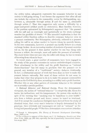SECTION 5 Rational Behavior and Rational Society
the utility index, adequately represents the economic behavior in any
society is still going strong. I can foresee the argument that after all one
can include the actions in the commodity vector by distinguishing, say,
between xk obtainable through action B and the same xk obtainable
through action C. That this suggestion only covers a difficulty by a
paper-and-pcncil artifact needs no elaboration. More familiar, however,
is the position epitomized by Schumpeter’s argument that “the peasant
sells his calf just as cunningly and egotistically as the stock exchange
member his portfolio of shares.”101 The intended implication is that the
standard utility function suffices to describe economic behavior even in
a peasant community. But Schumpeter, obviously, referred to a peasant
selling his calf in an urban market to buyers whom he scarcely knows.
In his own community, however, a peasant can hardly behave as a stock
exchange broker. As an increasing number of students of peasant societies
tell us, for the peasant it does matter whether he can buy cheap only
because a widow, for example, must sell under the pressure of necessity.
The stock broker does not care why the seller sold cheap: he has no means
of knowing from whom he buys.
In recent years, a great number of economists have been engaged in
the study of the peasant economies in various underdeveloped countries.
Their attachment to the utility and the profit functions as “rational
choice-functions” has led many to proclaim that the peasant—or in
general, any member of a “traditional” society—behaves irrationally.
In fact, a substantial amount of work has been done on how to make the
peasant behave rationally. But most of these writers do not seem to
realize that what they propose to do is to make the peasant communities
choose as the Civil Society does, according toa utilityand a profit function.
Whether this or any other pattern of economic behavior is the rational
one is actuallya pseudo problem.
<5. Rational Behavior and Rational Society. From the deterministic
viewpoint, the notion of “rational behavior” is completely idle. Given his
tastes, his inclinations, and his temperament, the person who smokes in
spite of the warning that “smoking may be hazardous to your health”
acts from a definite ground and, hence, cannot be taxed as irrational.
And if we accept the conclusions biologists have derived from the study of
identical twins, that every man’s behavior is largely determined by his
genotype, then criminals and warmongers arc just as “rational” as the
loving and peaceful people.102 But for a determinist even nurture (whether
Joseph A. Schumpeter, The Theory of Economic Development (Cambridge,
Mass., 1!)49), p. 80.
For evidence in support of this thesis, see C. D. Darlington, Genetics and Man
(New York, 1969), pp. 232-244, especially the list of genoticully transmitted charac¬
ters on pp. 240 f.
101
102
345
 