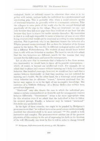 CHAPTER XI The Economic Science
ecological, biotic, or cultural) cannot be otherwise than what it is: to¬
gether with nature, nurture holds the individual in a predetermined and
unrelenting grip. This is probably why, when a social scientist speaks
of irrational behavior, he generally refers to a normative criterion. Take
the villagers in some parts of the world who for the annual festival kill
practically all the pigs in the village. They are irrational—we say—not
only because they kill more pigs than they could eat at one feast but also
because they have to starve for twelve months thereafter. My contention
is that it is well-nigh impossible to name a behavior (of man or any other
living creature) that would not be irrational according to some normative
criterion. This is precisely why to an American farmer the behavior of a
Filipino peasant seems irrational. But so docs the behavior of the former
appear to the latter. The two live in different ecological niches and each
has a different Weltanschauung. The student of man should know better
than to side with one behavior or another. The most he can do is to admit
that the two behaviors are different, search for the reasons that may
account for the differences, and assess the consequences.
Let us also note that to ascertain that a behavior is free from norma¬
tive irrationality wc would have to know all its possible consequences—-
which, of course, is beyond our intellectual reach. For example, let us
admit that to please one’s senses without harming one’s body is a rational
behavior. One hundred years ago, however, we would not have said that a
smoker behaves irrationally: at that time smoking was not indicted for
harming one’s health. On the other hand, for a demiurgic mind perhaps
every behavior has its ultimate “reason,” however irrational that be¬
havior may appear to us in the light of our incomplete knowledge. The
existence of a Gottliche Ordnung—of a Divine Order—has neither been
proved nor disproved.
“Irrational” may also denote the case in which the individual pro¬
claims a certain commandment as desirable and for nonapparent reasons
behaves differently. “Inconsistent” seems a far more appropriate term
for this situation even if we admit that the individual is free to follow
his avowed precept. Finally, a behavior may be termed “irrational”
if it eludes any predictive rule.
In the light of these remarks, one ought to be puzzled by Bridgman’s
pronouncement that “we will not have a true social science untileventually
mankind has educated itself to be more rational.”103 The puzzle is both
instructive and complex. The pronouncement catches one of the greatest
physicists of this century in the act of expressing his faith in the freedom
of the will. Obviously, one must be free to will in order to change himself
103 Bridgman, Reflections (note 32, above), p. 451. My italics.
346
 