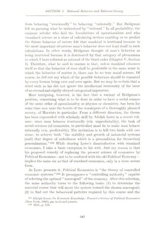 SECTION 5 Rational Behavior and Rational Society
from behaving “irrationally” to behaving “rationally.” But Bridgman
left us guessing what he understood by “rational.” In all probability, the
eminent scholar who laid the foundations of operationalism and who
visualized science as a store of calculating devices enabling us to predict
the future behavior of nature felt that mankind is irrational because in
the most important situations man’s behavior docs not lend itself to such
calculations. In other words, Bridgman thought of man’s behavior as
being irrational because it is dominated by that category of phenomena
to which T have referred as rational of the third order (Chapter V, Section
1). Therefore, what lie said in essence is that, unless mankind educates
itself so that the behavior of man shall be predictable in the same sense in
which the behavior of matter is, there can be no true social science. Of
course, he did not say which of the possible behaviors should be repeated
by every human being over and over again. But we may be certain that a
mind such as his did not ignore the intellectual immensity of the issue
of an eternaland rigidly obeyed categorical imperative.
More intriguing, however, is the fact that a variant of Bridgman’s
position, concerning what is to be done in order to have a social science
of the same order of operationality as physics or chemistry, has been for
some time now near the hearts of the worshipers of a thoroughly planned
society, of Marxists in particular. From a different direction, the theme
has been expounded with scholarly skill by Adolph Lowe in a recent vol¬
ume: since man behaves irrationally (viz. unpredietably), the task of
social sciences (of economics, in particular) must be to make man behave
rationally (viz. predictably). The invitation is to kill two birds with one
stone: to achieve both “the stability and growth of industrial systems
[and] that degree of orderliness which is a precondition for theoretical
generalization.”104 While sharing Lowe’s dissatisfaction with standard
economics, I take a basic exception to his writ. And my reason is that
his proposed remedy of replacing the present science of economics by
Polit ical Economics—not to be confused with the old Political Economy —
implies the same sin as that of standard economics, only in a more severe
form.
As Lowe presents it, Political Economics is “the theory of controlled
economic systems.”105 It presupposes a “controlling authority” capable
of selecting the optimal “macrogoal” of the economy. After this selection,
the same authority turns to the following tasks: (1) to determine the
material course that will move the system toward the chosen macrogoal;
(2) to find out the behavioral patterns required by this course and the
Adolph Lowe, On Economic Knowledge: Toivard a Science of Political Economics
(New York, 1965), pp. xviii und passim.
108 Ibid., p. 156.
104
:$47
 