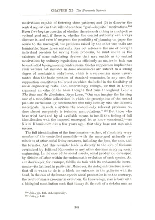 CHAPTER XI The EconomicScience
motivations capable of fostering these patterns; and (3) to discover the
central regulations that will induce these “goal-adequate” motivations.106
Even if we beg the question of whether there is such a thing asan objective
optimal goal and, if there is, whether the control authority can always
discover it, and even if we grant the possibility of planning on paper the
course to the macrogoal, the problems raised by the other two tasks arc
formidable. Since Lowe certainly does not advocate the use of outright
individual coercion for solving these problems, he must count on the
existence of some calculating devices that may enable us to control
motivations by ordinary regulations as efficiently as matter in bulk can
be controlled by engineering contraptions. Such a supposition implies that
even features not included in homo oeconomicus arc subject to a strong
degree of mechanistic orderliness, which is a supposition more unwar¬
ranted than the basic position of standard economics. In any case, the
supposition constitutes the creed on which the belief in the feasibility of
social engineering rests. And, interestingly enough, we find in Lowe’s
argument an echo of the basic thought that runs throughout Lenin’s
The State and the Revolution. Says Lowe, “One can imagine the limiting
case of a monolithic collectivism in which the prescriptions of the central
plan are carried out by functionaries who fully identify with the imposed
macrogoals. In such a system the economically relevant processes re¬
duce almost completely to technical manipulations.”107 But those who
have tried hard and by all available means to instill this feeling of full
identification with the imposed macrogoal let us know occasionally—-as
Nikita Khrushchev did a few years ago—that they have not met with
success.
The full identification of the functionaries—rather, of absolutely every
member of the controlled monolith—with the macrogoal naturally re¬
minds us of other social living creatures, including the bees, the ants, and
the termites. And this reminder leads us directly to the core of the issue
overlooked by Political Economics or any other doctrine implying social
engineering. In the case of the social insects, social production developed
by division of labor within the endosomatic evolution of each species. An
ant doorkeeper, for example, fulfills his task with its endosomatic instru¬
ments—its flat head in particular. Moreover, its biological structure is such
that 'Stll it wants to do is to block the entrance to the galleries with its
head. In the case of the human speciessocial production is, on the contrary,
the result of man’s exosomatic evolution. On the average, man is born with
a biological constitution such that it may fit the role of a ricksha man as
106 Ibid., pp. 133, 143, ospocially.
lu7 Ibid., p. 142.
348
 