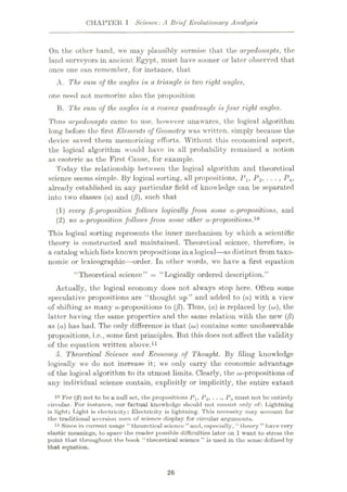 CHAPTER I Science: A Brief Evolutionary Analysis
On the other hand, we may plausibly surmise that the arpedonapts, the
land surveyors in ancient Egypt, must have sooner or later observed that
once one can remember, for instance, that
A. The sum of the angles in a triangle is two right angles,
one need not memorize also the proposition
B. The sum of the angles in a convex quadrangle isfour right angles.
Thus arpedonapts came to use. however unawares, the logical algorithm
long before the first Elements of Geometry was written, simply because the
device saved them memorizing efforts. Without this economical aspect,
the logical algorithm would have in all probability remained a notion
as esoteric as the First Cause, for example.
Today the relationship between the logical algorithm and theoretical
science seems simple. By logical sorting, all propositions, F1} P2, . . . , Pn,
already established in any particular field of knowledge can be separated
into two classes (a) and (/J), such that
(1) every ($-proposition follows logically from some a-propositions, and
(2) no a-proposilion folUrwsfrom some other a-propositions.10
This logical sorting represents the inner mechanism by which a scientific
theory is constructed and maintained. Theoretical science, therefore, is
a catalog which lists known propositions ina logical—as distinct from taxo¬
nomic or lexicographic—order. In other words, we have a first equation
“Theoretical science” = “Logically ordered description.”
Actually, the logical economy does not always stop here. Often some
speculative propositions are “thought up” and added to (a) with a view
of shifting as many a-propositions to (/3). Thus, (a) is replaced by (o>), the
latter having the same properties and the same relation with the new (/S)
as (a) has had. The only difference is that (to) contains some unobservable
propositions, i.e., some first principles. But this does not affect the validity
of the equation written above.11
5. Theoretical Science and Economy of Thought. By filing knowledge
logically we do not increase it; we only carry the economic advantage
of the logical algorithm to its utmost limits. Clearly, the to-propositions of
any individual science contain, explicitly or implicitly, the entire extant
10 For (/?) not to be a null set, the propositions Plf P.2, .. ., Pn must not be entirely
circular. For instance, our factual knowledge should not consist only of: Lightning
is light; Light is electricity; Electricity is lightning. This necessity may account for
the traditional aversion men of science display for circular arguments.
11 Since in current usage “ theoretical science ” and,especially, “ theory” have very
elastic meanings, to spare the reader possible difficulties later on I want to stress the
point that throughout the book “ theoretical science ” is used in the sense defined by
that equation.
26
 