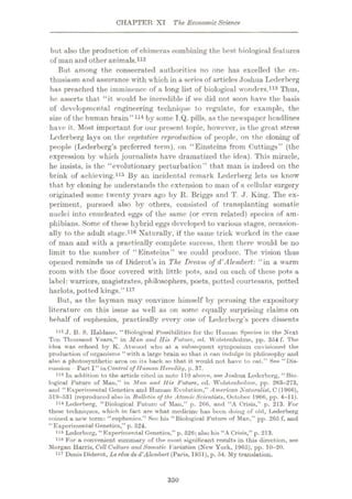 CHAPTER XT The EconomicScience
but also the production of chimeras combining the best biological features
of man and other animals.112
But among the consecrated authorities no one has excelled the en¬
thusiasm and assurance with which in a series of articles Joshua Lederbcrg
has preached the imminence of a long list of biological wonders.113 Thus,
he asserts that “it would be incredible if we did not soon have the basis
of developmental engineering technique to regulate, for example, the
size of the human brain”114 by some T.Q. pills, as the newspaper headlines
have it. Most important for our present topic, however, is the great stress
Lederberg lays on the vegetative reproduction of people, on the cloning of
people (Lederberg’s preferred term), on “Einsteins from Cuttings” (the
expression by which journalists have dramatized the idea). This miracle,
he insists, is the “evolutionary perturbation” that man is indeed on the
brink of achieving.115 By an incidental remark Lederberg lets us know
that by cloning he understands the extension to man of a cellular surgery
originated some twenty years ago by R. Briggs and T. J. King. The ex¬
periment, pursued also by others, consisted of transplanting somatic
nuclei into enucleated eggs of the same (or even related) species of am¬
phibians. Some of these hybrid eggs developed to various stages, occasion¬
ally to the adult stage.116 Naturally, if the same trick worked in the case
of man and with a practically complete success, then there would be no
limit to the number of “Einsteins” we could produce. The vision thus
opened reminds us of Diderot’s in The Dream of d'Ale.mbert: “in a warm
room with the floor covered with little pots, and on each of these pots a
label: warriors, magistrates, philosophers, poets, potted courtesans, potted
harlots, potted kings.
But, as the layman may convince himself by perusing the expository
literature on this issue as well as on some equally surprising claims on
behalf of euphenics, practically every one of Lederberg’s peers dissents
112 J. B. S. Hulduno, “ Biological Possibilities for tho Human Species in the Next
Ten Thousand Years,” in Man and Hid Future, ed. Wolstenholme, pp. 354 f. The
idea was echoed by K. Atwood who at a subsequent symposium envisioned the
production of organisms “with a large brain so that it can indulge in philosophy und
also a photosynthetic area on its back so that it would not huvo to eat.” See “Dis¬
cussion Part I” in Control of Human Heredity, p. 37.
118 In addition to the article cited in note 110 above, see Joshua Lederberg, “Bio¬
logical Future of Man,” in Man and His Future, ed. Wolstenholme, pp. 203-273,
and “Experimental Genetics and Human Evolution,” American Naturalidl, C (1966),
519-531 (reproduced also in Bulletin of the AtomicScientists, October 1966, pp. 4-11).
114 Lederberg, “Biological Future of Man,” p. 266, and “A Crisis,” p. 213. For
these techniques, which in fact are what medicine has been doing of old, Lederberg
coined a new term: “euphenics.” See his “Biological Future of Man,” pp. 265 f, and
“Experimental Genetics,” p. 524.
118 Lederberg, “Experimental Genetics,” p. 526; also his “A Crisis,” p. 213.
118 For a convenient summary of the most significant results in this direction, see
Morgan Harris, Cell Culture and Somatic Variation (New York, 1965), pp. 10-20.
117 Denis Diderot, Le rive de d'Alembert (Paris, 1951), p. 54. My translation.
”117
350
 