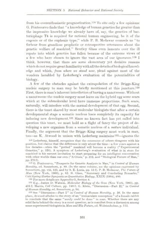 SECTION 5 Rational Behavior and Rational Society
from his overenthusiastic prognostication.
G. Pontecorvo finds that “a knowledge of human genetics far greater than
the impressive knowledge we already have of, say, the genetics of bac¬
teriophage T4 is required for rational human engineering, be it of the
eugenic or of the euphenic type,” while P. B. Mcdawar counsels us “to
forbear from grandiose prophetic or retrospective utterances about the
genetic welfare of mankind.” Bentley Glass even laments over the ill
repute into which genetics has fallen because of the extreme views of
a few who have chosen to ignore the vast area of our ignorance.119 I
think, however, that there are some elementary yet decisive reasons
which do not requiregreat familiaritywithallthedetailsof biological knowl¬
edge and which, from where we stand now, plead against most of the
wonders heralded by Lcdcrberg’s evaluation of the potentialities of
biology.
A few of the obstacles against the extrapolation of the Briggs-King
nucleic surgery to man may be briefly mentioned at this juncture.120
First, there is man’s inherent interdiction of having a nanotweeze. Without
a nanotweeze the nucleic surgery must leave on the hybrid egg some scars
which at the submolecular level have immense proportions. Such scars,
naturally, will interfere with the normal development of that egg. Second,
there is the tenet shared by most molecular biologists that after a certain
developmental stage a somatic nucleus loses completely its capacity for
inducing new development.121 Since no known fact has yet called into
question this tenet, we must hold as a flight of fancy the project of de¬
veloping a new organism from a somatic nucleus of a mature individual.
Finally, the argument that the Briggs-King surgery must work in man,
too
—as K. Atwood in unison with Lederberg maintains122—ignores the
118 Lederberg, himself, recognizes that the consensus of others disagrees with his
position, but claims that the difference is only about the time—a few years against a
few decades—when the “potted” mankind will bocoino a reality ("Experimental
Genetics,” p. 531). A symptom of Lederberg’s evaluation of what is in store for
mankind is his earnest invitation to start preparing for an intelligent conversation
with other worlds than our own (“A Crisis,” p. 212, and “Biological Future of Man,”
pp. 270 f).
119 G. Pontecorvo, “Prospects for Genetic Analysis in Man,” in Control of Human
Heredity, ed. Sonnebom, p. 89. (In the same volume, sec the opinions expressed by
Sonnebom, pp. viii, 125, and by S. E. Luria, pp. 15 f). P. B. Mcdawar, The. Suture of
Man (New York, 1960), p. 62. B. Glass, “Summary and Concluding Remarks,”
('oldSpring HarborSymposia on Quantitative Biology, XXIX (1964), 480.
12° For more detailssee Appendix G, Section 4.
121 E.g., James D. Watson, Molecular Biology of the Oene (New York, 1965), pp.
416 f; Harris, Cell Culture, pp. 149 f; G. Klein, “Discussion—Part II,” in Control
of Human Heredity, ed. Sonnebom, p. 94.
122 See “Discussion—Part I” in Control of Human Heredity, p. 36. In the same
plaee, Atwood alludes to the story of an “immaculate conception” of a female rabbit
to conclude that the same “surely could be done” in man. Whether there are any
solid facts behind the story is a moot question, as is manifest from a discussion among
some experienced biologists in Man and His Future, ed. Wolstenholme, p. 115.
To cite only a few opinions:
118
351
 