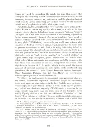 SECTION 5 Rational Behavior and RationalSociety
longer any need for controlling the mind. One may then expect that
biologism will eventually attract the attention of economists who by now
seem only too eager to answer any extemporary call for planning. Indeed,
what could be the use of knowing how to clone people if we did not know
what kinds of people to clone and in what proportions?
Paradoxically, the assumption that “we” have the power of the mytho¬
logical Parcae to bestow any quality whatsoever on a child to be born
uncovers the irreducible difficulty of man’s planning a “rational” society.
As Pigou, one of the most subtle economists of this century, argued long
before anyone earnestly thought of a potted mankind, “any social re¬
former suddenly endowed with [such] omnipotence would find himself
in sorry plight.”126 Obviously, such a reformer would have to know what
qualities are best for every new human, which means that he would have
to possess omniscience as well. And it is highly interesting indeed to
see how quickly the advocates of any kind of genetic planning try to gloss
over the question of what qualities are desirable. All wc arc offered are
platitudes such as “high genetic quality,” or “attested ability,” or
“good health, high intelligence, general benevolence.”127 Diderot could
think only of kings, aristocrats, and courtesans, probably because at the
time these were considered as the vital occupations for society. More
significant is the case of H. J. Muller, who in trying to sell his famous
proposal of artificial insemination from sperm banks mentioned only
genial men, like himself -“Lenin, Newton, Leonardo, Pasteur, Beethoven,
Omar Khayyam, Pushkin, Sun Yat Sen, Marx”—or supergeniuses
combining the qualities of such individuals.128
Very likely, we shall soon see the unpleasant consequences of what we,
the learned, have tried to implant in the minds of people, for the sobering
truth must sooner or later strike us in the face. And the sobering truth—
whose emphasis is quite timely—is that a world made only of geniuses,
nay, only of men of science, nay, only of Pli.D’s, could not survive for one
single minute (any more than one made only of the Versailles crowd
could). Equally obvious is the fact that millions of “Einsteins” or “De-
bussys” from cuttings are not likely to cause another revolution in physics
or in music. Any new revolution requires a different kind of mind from
A. C. Pigou, Essays in Applied Economics, p. 82.
Julian Huxley, “The Future of Man—Evolutionary Aspects,” p. 17; Haldane,
“Riological Possibilities,” p. 352; and F. H. C. Crick, “Discussion,” p. 294, all in
Man and His Future, ed. Wolstenholme.
128 H. J. Mtiller, Out of the Night: A Biologist's View of the Future (New York,
1935), p. 113. Muller did recognize later the difficulty of deciding what qualities are
desirable, but fell nevertheless back on tho perennial platitude, “outstanding
gifts of mind, merits of disposition and character, or physical fitness.” See his “Means
and Aims in Human Genetic Betterment,” in Control of Human Heredity, ed. Sonne-
born, pp. 110, 115.
126
127
353
 