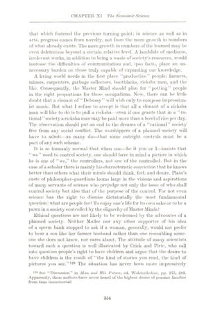 CHAPTER XI The EconomicScience
that which fostered the previous turning point: in science as well as in
arts, progress comes from novelty, not from the mere growth in numbers
of what already exists. The mere growth in numbers of the learned may be
even deleterious beyond a certain relative level. A landslide of mediocre,
irrelevant works, in addition to being a waste of society’s resources, would
increase the difficulties of communication and, ipso facto, place an un¬
necessary burden on those truly capable of expanding our knowledge.
A living world needs in the first place “productive” people: farmers,
miners, carpenters, garbage collectors, bootblacks, ricksha men, and the
like. Consequently, the Master Mind should plan for “potting” people
in the right proportions for these occupations. Now, there can be little
doubt that a clonant of “Debussy” will wish only to compose impression¬
ist music. But what I refuse to accept is that all a clonant of a ricksha
man will like to do is to pull a ricksha— even if one grants that in a “ra¬
tional ” societya ricksha man may be paid more than a bowl of rice per day.
The observation should put an end to the dreams of a “rational” society
free from any social conflict. The worshippers of a planned society will
have to admit—as many do—that some outright controls must be a
part of any such scheme.
It is so humanly normal that when one—be it you or I—insists that
“we” need to control society, one should have in mind a picture in which
he is one of “we,” the controllers, not one of the controlled. But in the
case of a scholar there is mainly his characteristic conviction that he knows
better than others what their minds should think, feel, and desire. Plato’s
caste of philosopher-guardians looms large in the visions and aspirations
of many servants of science who prejudge not only the issue of who shall
control society but also that of the purpose of the control. For not even
science has the right to dismiss dictatorially the most fundamental
question: what are people for? To enjoy one’s life for its own sake or to be a
pawn in a society controlled by the oligarchy of Master Minds?
Ethical questions are not likely to bo welcomed by the advocates of a
planned society. Neither Muller nor any other supporter of his idea
of a sperm bank stopped to ask if a woman, generally, would not prefer
to bear a son like her farmer husband rather than one resembling some¬
one she does not know, nor cares about. The attitude of many scientists
toward such a question is well illustrated by Crick and Piric, who call
into question people’s right to have children and argue that the desire to
have children is the result of “the kind of stories you read, the kind of
pictures you see.”129 The situation has never been more impressively
129 See “Discussion” in Man and His Future, ed. YVolstenholme, pp. 275, 283.
Apparently, these authors have never heard of tho highest desire of peasant families
from time immemorial!
354
 