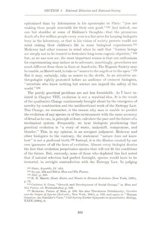 SECTION 5 Rational Behavior and RationalSociety
epitomized than by Adeimantus in his apostrophe to Plato: “you are
making these people miserable for their own good.”130 And indeed, one
can but shudder at some of Haldane’s thoughts—that the premature
death of a few million people every year is a fair price for keeping biologists
busy in the laboratory, or that in his vision of society parents would not
mind risking their children’s life in some biological experiments.131
Medawar had other reasons in mind when he said that “human beings
arc simply not to be trusted to formulate long-term eugenic objective,
but, as we can now see, the most important reason is that our enthusiasm
for experimenting may induce us to advocate, unwittingly, procedures not
much different from those in force at Auschwitz. The Eugenic Society may
be unable,asMarettsaid,totake us “nearer to theangels or to the apes.”133
But it may, certainly, take us nearer to the devils. As an attentive an¬
thropologist rightly protested before an audience of eminent biologists,
“scientists who know nothing but science can imperil the safety of the
world.”13*
The purely genetical problems are not less formidable. As I have in¬
sisted in Chapter VIII, evolution is not a mystical idea. It is the result,
of the qualitative Change continuously brought about by the emergence of
novelty by combination and the unidirectional work of the Entropy Law.
This Change, we remember, is the reason why man is unable to predict
the evolution of any species or of the environment with the same accuracy
of detailas he can, in principleat least, calculate the past and the future of a
mechanical system. Frequently, wc hear biologists proclaiming that
genetical evolution is “a story of waste, makeshift, compromise, and
blunder.” This, in my opinion, is an arrogant judgment. Medawar and
other biologists to the contrary, the statement “nature does not know
best” is not a profound truth.135 Instead, it is the illusion created by our
own ignorance of all the laws of evolution. Almost every biologist decries
the fact that evolution perpetuates species that will not fit the conditions
of the future. But, curiously, none of those who deplored this fact noted
that if natural selection had perfect foresight, species would have to be
immortal, in outright contradiction with the Entropy Law. Tn judging
130 Plato, Republic, IV. 419.
131 Soc pp. 234 and 358 in Man and His Future.
132 ibid., p. 295.
133 It. It. Marett, Head, Heart, and Hands in Human Evolution (New York, 1935),
p. 72.
134 Carleton S. Coon, “Growth and Development of Social Groups,” in Man and
His Future, ed. Wolstenholme, p. 126.
135 Medawar, Future of Man, p. 100. See also Theodosius Dobzhansky, Genetics
and the Origin of Species (2nd edn., New York, 1941), p. 160, and again in “Human
Genetics: An Outsider’s View,” ColdSpring Harbor Symposia on Quantitative Biology,
XXIX (1964), 5.
”132
355
 