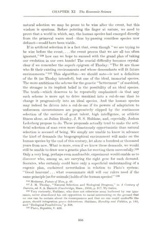 CHAPTER XI The Economic Science
natural selection we may be prone to be wise after the event, but this
wisdom is spurious. Before pointing the finger at nature, we need to
prove that a world in which, say, the human species had emerged directly
from the primeval warm mud—thus by-passing countless species now
defunct
—would have been viable.
If in artificial selection it is a fact that, even though “we are trying to
be wise before the event, . .. the event proves that we are all too often
ignorant,”136 how can we hope to succeed with the grand plan of taking
our evolution in our own hands? The crucial difficulty becomes crystal-
clear if we remember the superb epigram of Thoday: “The fit are those
who fit their existing environments and whose descendants will fit future
environments.”137 This algorithm—we should note—is not a definition
of tho fit (as Thoday intended), but one of the ideal, immortal species.
The more ambitious the scheme for the genetic “betterment” of mankind,
the stronger is its implicit belief in the possibility of an ideal species.
The truth—which deserves to be repeatedly emphasized—is that any
such scheme is more apt to drive mankind into a cul-de-sac than to
change it progressively into an ideal species. And the human species
may indeed be driven int-o a cul-de-sac if its powers of adaptation to
unforeseen circumstances are progressively clipped by the continuous
selection of the carriers of great talent, high intelligence, or athletic
fitness alone, as Julian Huxley, J. B. S. Haldane, and, especially, Joshua
Lederberg propose to do. These proposals actually tend to make the arti¬
ficial selection of man even more disastrously opportunistic than natural
sele