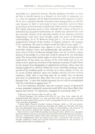 SECTION 5 Theoretical Science, arul Economy of Thought
knowledge in a particular domain. Strictly speaking, therefore, to store
all that is already known in a domain wc need only to memorize (o>),
i.e., what we currently call the logical foundation of the respective science.
To be sure, a scholar normally memorizes some /3-propositions as well but
only because he finds it convenient to have immediate access to those
propositions most frequently needed in the daily exercise of his profession.
The highly important point is that, although the volume of factual in¬
formation has expanded continuously, its cumber has mattered less each
day precisely because of the growing number of the domains—however
fragmentary—that have been brought under the power of theoretical
understanding. As P. B. Medawar nicely put it, “in all sciences we are
progressively relieved of the burden of singular instances, the tyranny
of the particular. We need no longer record the fall of every apple.”12
The Greek philosophers may appear to have been preoccupied with
ethereally abstract issues and pragmatically idle problems. But in the
deep waters of their intellectual struggle there was the need for a classi¬
fication of knowledge in a form that could be grasped by one individual
mind. The heroes of the battle might not have been aware of the economic
implications of this need, nor always of the need itself, just as no one
seems to have paid any attention to the immense economy brought about
by the change from ideographic to alphabetical writings, either when the
change happened or, still less, before the event. Generally speaking, needs
generated by evolution guide us silently, as it were; seldom, if ever, are
we aware of their influence upon our complex activity (or even of their
existence). Only after a very long time do we realize w'hy we labored
and what we searched for. Only after the event can we say with Oswald
Spengler that “a task that historic necessity has set will be accomplished
with the individual or against him.”13
It is not surprising, therefore, that the economic aspect of theoretical
science remained completely unnoticed until 1872 when Ernst Mach first
argued that science “is experience, arranged in economical order.”14
12 Quoted in The Listener, May 18, 1967, p. 647.
13 Oswald Spengler, The Decline of the West (2 vols., New York, 1928), II, 607.
Parenthetically, but apropos, one may speculate that the present space programs
might at some distant future prove to have corresponded to the need of taking care
of an exploding population.
14 Ernst Mach, Popular Scientific Lectures (Chicago, 1895), p. 197 and passim.
Sec also his The Science of Mechanics (La Salle, 111., 1942), pp. 578-596. The same
idea was elaborated with much greater insight by Karl Pearson, The Qrammur of
Science (Everyman’s Library edn., London, 1937), pp. 21, 32, and passim.
Mach, however, made little if anything out of logical order. Rather, he emphasized
the disburdening of memory through numerical tables and mathematical symbolism.
However, ephemerides existed long before mechanics became a theoretical science;
and the multiplication table has always been only a mnemonic. The economy of
thought yielded by tables and symbols should be attributed to the invention of
writing rather than to anything else.
27
 
