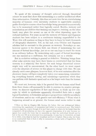 CHAPTER I Science: A Brief Evolutionary Analysis
To speak of the economy of thought achieved through theoretical
science we must first show that memorizing is a costlier intellectual effort
than ratiocination. Certainly, this does not seem true for an overwhelming
majority of humans: even university students in appreciable numbers
prefer descriptive courses where knowledge being presented taxonomically
has to be memorized rather than logically sorted. Besides, memory and
ratiocination are abilities that training can improve; training, on the other
hand, may place the accent on one or the other depending upon the
cultural tradition. For years on end the memory of Chinese and Japanese
students has been subject to a continuous training unparalleled in the
West; this will continue as long as they have to learn by heart thousands
of ideographic characters. Yet, in the end, even Chinese and Japanese
scholars had to succumb to the pressure on memory. Nowadays no one,
however narrow is his chosen field, can dream of memorizing the vast
amount of factual knowledge, just as no one can hope to reach the moon
in an ordinary balloon. By memorizing only a part of factual knowledge
one can succeed as a craftsman, but certainly not as a scholar.
But in evolution nothing is general or definitive. Thinking beings from
other solar systems may have their brains so constructed that for them
memory is a relatively free factor; for such beings theoretical science
might very well be uneconomical. On the other hand, we must expect
even the structure of science on this planet to change with time. We can
already catch some glimpses, however faint, of its next mutation after the
electronic brains will have completely taken over memorizing, remember¬
ing everything learned, sorting, and calculating
—operations which they
can perform with fantastic speed and on a far larger scale than the human
mind.
Wc must not, however, take it for granted that the human mind freed
from these chores will necessarily be able to exercise its creative preroga¬
tives—to discover regularities of fact and fiction, to think up new con¬
cepts by which to synthesize apparently diversified facts into a single
logical foundation, to formulate and prove propositions valid for an infinity
of situations, and so on—with greater ease and efficiency.15 From what is
happening around us at present, the human mind seems rather to sink
15 More on this in Chapter III, Section 10, below. Hut one widespread fallacy
concerning the superiority of computers had better be? mentioned now. The brain’s
memory capacity, scarce though it is (as I have said), is relatively far larger than the
computer’s. If nevertheless we have the opposite impression, it is only because we
ignore how much the brain has to memorize so that the individual should not be
lost in his own life as a newcomer in a metropolis. A man has to remember, at least
for a while, even what he had for breakfast and how it tasted. This is why his brain
is so constructed that it finds it silly to memorize a whole table of logarithms. Not
so the computer.
28
 