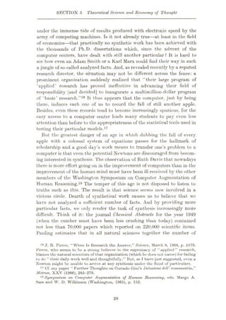 SECTION 5 Theoretical Science and Economy of Thought
under the immense tide of results produced with electronic speed by the
army of computing machines. Is it not already true—at least in the field
of economics—that practically no synthetic work has been achieved with
the thousands of Ph.T). dissertations which, since the advent of the
computer centers, have dealt with still another particular ? It is hard to
sec how even an Adam Smith or a Karl Marx could find their way in such
a jungle of so-called analyzed facts. And, as revealed recently by a reputed
research director, the situation may not be different across the fence: a
prominent organization suddenly realized that “their large program of
‘applied’ research has proved ineffective in advancing their field of
responsibility [and decided] to inaugurate a multimillion-dollar program
of ‘basic’ research.”16 It thus appears that the computer, just by being
there, induces each one of us to record the fall of still another apple.
Besides, even these records tend to become increasingly spurious, for the
easy access to a computer center leads many students to pay even less
attention than before to the appropriateness of the statistical tools used in
testing their particular models.17
But the greatest danger of an age in which dubbing the fall of every
apple with a colossal system of equations passes for the hallmark of
scholarship and a good day’s work means to transfer one’s problem to a
computer is that even the potential Newtons are discouraged from becom¬
ing interested in synthesis. The observation of Ruth Davis that nowadays
there is more effort going on in the improvement of computers than in the
improvement of the human mind must have been ill received by the other
members of the Washington Symposium on Computer Augmentation of
Human Reasoning.18 The temper of this age is not disposed to listen to
truths such as this. The result is that science seems now involved in a
vicious circle. Dearth of synthetical work causes us to believe that we
have not analyzed a sufficient number of facts. And by providing more
particular facts, we only render the task of synthesis increasingly more
difficult. Think of it: the journal Chemical Abstracts for the year 1949
(when the cumber must have been less crushing than today) contained
not less than 70,000 papers which reported on 220,000 scientific items.
Pauling estimates that in all natural sciences together the number of
16 J. R. Pierce, “When Is Research the Answer,” Science, March 8, 1968, p. 1079.
Pierce, who seems to be a strong believer in the supremacy of “applied ” research,
blames the natural scientists of that organization (which he does not name) for failing
to do “ their daily work well and thoughtfully.” But, as 1 have just suggested, even a
Newton might be unable to arrive at any synthesis under the flood of particulars.
17 Of. my paper “ Further Thoughts on Corrado Gini’s Delusioni dell’econometria,”
Metron, XXV (1966), 265-279.
18 Symposium on Computer Augmentation of Human Reasoning, eds. Margo A.
Hass and W. D. Wilkinson (Washington, 1965), p. 152.
29
 