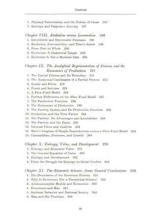 Contents
0. Physical Parochialism and the Notion of Cause 182
7. Entropy and Purposive Activity 187
Chapter VIII. Evolution versus Locomotion 196
1. Irreversible and Irrevocable Processes 190
2. Evolution, Irrevocability, and Time’s Arrow 198
3. From Part to Whole 200
4. Evolution: A Dialectical Tangle 203
5. Evolution Is Not a Mystical Idea 206
Chapter IX. The Analytical Representation of Process and the
Economics of Production 211
1. The Partial Process and Its Boundary 211
2. The Analytical Coordinates of a Partial Process 215
3. Stocks and Flows 219
4. Funds and Services 224
5. A Flow-Fund Model 228
6. Further Reflections on the Flow-Fund Model 231
7. The Production Function 234
8. The Economics of Production 236
9. The Factory System and Its Production Function 238
10. Production and the Time Factor 244
11. The Factory: Tts Advantages and Limitations 248
12. The Factory and the Farm 250
13. Internal Flows and Analysis 253
14. Marx’s Diagram of Simple Reproduction versus a Flow-Fund Model 262
15. Commodities, Processes, and Growth 268
Chapter X. Entropy, Value, and Development 276
1. Entropy and Economic Value 276
2. The General Equation of Value 283
3. Entropy and Development 292
4. From the Struggle for Entropy to Social Conflict 306
Chapter XI. The Economic Science: Some General Conclusions 316
1. The Boundaries of fcho Economic Process 316
2. Why Is Economics Not a Theoretical Science? 322
3. Arithmomorphic Models and Economics 330
4. Economics and Man 341
5. Rational Behavior and Rational Society 345
0. Man and His Tradition 359
is
 
