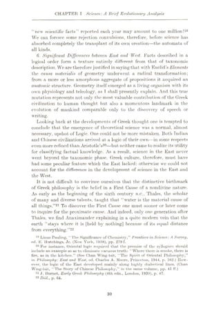 CHAPTER I Science: A Brief Evolutionary Analysis
“new scientific facts” reported each year may amount to one million!19
We can foresee some rejection convulsions, therefore, before science has
absorbed completely the transplant of its own creation—the automata of
all kinds.
6. Significant Differences between East and West. Facts described in a
logical order form a texture entirely different, from that of taxonomic
description. We are therefore justified in saying that with Euclid’s Elements
the causa materialis of geometry underwent a radical transformation;
from a more or less amorphous aggregate of propositions it acquired an
anatomic structure. Geometry itself emerged as a living organism with its
own physiology and teleology, as I shall presently explain. And this true
mutation represents not only the most valuable contribution of the Greek
civilization to human thought but also a momentous landmark in the
evolution of mankind comparable only to the discovery of speech or
writing.
Looking back at the developments of Greek thought one is tempted to
conclude that the emergence of theoretical science was a normal, almost
necessary, upshot of Logic. One could not be more mistaken. Both Indian
and Chinese civilizations arrived at a logic of their own—in some respects
even more refined than Aristotle’s20—but neither came to realize its utility
for classifying factual knowledge. As a result, science in the East never
went beyond the taxonomic phase. Greek culture, therefore, must have
had some peculiar feature which the East lacked: otherwise we could not
account for the difference in the development, of science in the East, and
the West.
It is not difficult to convince ourselves that the distinctive birthmark
of Greek philosophy is the belief in a First Cause of a nondivine nature.
As early as the beginning of the sixth century B.O., Thales, the scholar
of many and diverse talents, taught that “water is the material cause of
all tilings.”21 To discover the First Cause one must sooner or later come
to inquire for the proximate cause. And indeed, only one generation after
Thales, we find Anaximander explaining in a quite modern vein that the
earth “stays where it is [held by nothing] because of its equal distance
from everything.”22
19 Linus Pauling, “The Significance of Chemistry,” Frontiers in Science: A Survey,
ed. E. Hutchings, Jr. (New York, 1958), pp. 279 f.
20 For instance. Oriental logic required that the premise of the syllogism should
include an example so as to eliminate vacuous truth: “Where there is smoke, there is
fire, as in the kitchen.” (See Chan Wing-tsit, “The Spirit of Oriental Philosophy,”
in Philosophy: East and West, ed. Charles A. Moore, Princeton, 1944, p. 162.) How¬
ever, the logic of the East developed mainly along highly dialectical lines. (Chan
Wing-tsit, “The Story of Chinese Philosophy,” in the same volume, pp. 41 ff.)
21 J. liumet, Early Greek Philosophy (4th edn., London, 1930), p. 47.
22 Ibid., p. 64.
30
 