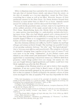 SECTION 6 Significant Differences between East and West
Other civilizations may have arrived at the notions of cause and effect,
but only that of Ancient Greece struck, and almost from the outset, on
the idea of causality as a two-way algorithm: except the First Cause,
everything has a cause as well as an effect. However, because of their
paramount interest in the First Cause, the Greek thinkers focused their
attention on cause rather than on effect.23 As we know, Aristotle turned
around the notion of cause until he discovered four forms of it.24
To search for the proximate cause, at least, came to be regarded as one
of the noblest activities of the mind, second only to the search for the
First Cause. Remembering facts—the Greeks held—is half-knowledge.
i.e., mere opinion’, true knowledge, i.e., understanding, includes also know¬
ing causa rerum. This view had already gained such a strong ground by
Plato’s time that Aristotle had no difficulty in setting it up as an unques¬
tionable dogma.25 There is no exaggeration in saying that the distinctive
feature of Greek thought was its obsessive preoccupation with “ why ? ”
But this obsession still does not suffice by itself to explain the marriage
of Logic and science in Greek thought. The marriage was possible because
of one peculiar confusion: between “the why” and “the logical ground.”
that is, between causa efficient and causaformalis. The symptom is obvious
in Aristotle’s bringing them together in his four types of causes,26 and
even more so in our using “explanation” in two distinct senses, each
related to one of the causae just mentioned.27 Had Logic by chance been
applied first to constructing a theoretical science in a different field from
geometry—where things neither move nor change, but merely arc—the
war now fought between logical positivists and realists would have very
likely exploded soon after the first Elements.
As partakers of the Western mind we are apt to believe that causality
represents, if not an a priori form in Kant’s sense, at least one of the
earliest notions inevitably grasped by the primeval man.28 Yet the brute
fact is that in contrast to Greek civilization the ancient cultures of Asia
never developed the idea of causality.29 It was thus impossible for them
23 The first formulation on record of the principle of causality (by Leukippos,
middle of the fifth century B.C.) speaks for itself: “Naught happens for nothing, hut
everything from a ground and of necessity.” Ibid., p. 340.
24 Physics, II. 3; Metaphysics, I. 3, 10; V. 2.
25 Cf. Plato, Aleno, 81-86, Theaetetus, 201 ff; Aristotle, Analytica rosterioru, 78* 23,
88b 30, 94* 20, Physics, 194b 15.
Indeed, Aristotle begins section iii of Physics, II, with the remark that there are
“many senses [in which] ‘because’ may answer ‘why.’” See also Metaphysics,
1013b 3-4.
27 Cf. John Stuart Mill, A System of Tjogic (8th edn.. New York, 1874), pp. 332 fT.
28 K.g., Mach, Lectures, p.
29 Cf. Junjiro Takakusu, “Buddhism as a Philosophy of ‘Thusness,’” in Philos¬
ophy: East and West, already cited, pp. 74 ff.
190.
31
 