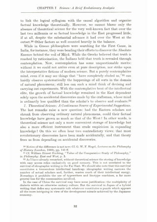 CHAPTER I Science: A Brief Evolutionary Analysis
to link the logical syllogism with the causal algorithm and organize
factual knowledge theoretically. However, we cannot blame only the
absence of theoretical science for the very well-known fact that over the
last two millennia or so factual knowledge in the East progressed little,
if at all, despite the substantial advance it had over the West at the
outset.30 Other factors as well counted heavily in the balance.
WThile in Greece philosophers were searching for the First Cause, in
India, for instance, they were bending their efforts to discover the Absolute
Essence behind the veil of Maya. While the Greeks believed that truth is
reached by ratiocination, the Indians held that truth is revealed through
contemplation. Now, contemplation has some unquestionable merits:
without it we could not arrive even at pure description, nor strike upon
the interpretative fictions of modern science. But a purely contemplative
mind, even if it may see things that “have completely eluded us,”31 can
hardly observe systematically the happenings of all sorts in the domain
of natural phenomena; still less can such a mind think of devising and
carrying out experiments. With the contemplative bent of the intellectual
elite, the grow th of factual knowledge remained in the East dependent
solely upon the accidental discoveries made by the craftsman, whose mind
is ordinarily less qualified than the scholar’s to observe and evaluate.32
7. TheoreticalScience: A Continuous Source of Experimental Suggestions.
The last remarks raise a newr question: had the Eastern scholars not
shrunk from observing ordinary natural phenomena, could their factual
knowledge have grown as much as that of the West? In other words, is
theoretical science not only a more convenient storage of knowledge but
also a more efficient instrument than crude empiricism in expanding
knowledge? On this we often hear twro contradictory views: that most
revolutionary discoveries have been made accidentally, and that theory
frees us from depending on accidental discoveries.
30 Notice of the difference is not now: Cf. G. W. F. Hegel, Lectures on the Philosophy
of History (London, 1888), pp. 141 ff.
31 Cf. William Ernest Hocking, “Value of the Comparative Study of Philosophy,”
in Philosophy:East and West, p. 3.
32 As I have already remarked, without theoretical science the storing of knowledge
with easy access relies exclusively on good memory. This is not unrelated to the
survival of ideographic writing in the Far East. We should also note that this survival
constitutes a tremendous intellectual handicap: ideographic writing narrows the
number of actual scholars and, further, wastes much of their intellectual energy.
Nowadays it prohibits the use of typewriters and linotype machines, a far more
general loss for the communities involved.
In the case of China the survival may have some justification: the multiplicity of
dialects within an otherwise unitary culture. But the survival in Japan of a hybrid
writing that defies any systematic rule whatever constitutes a puzzle which appears
all the more intriguing in view of the development miracle achieved by the Japanese
economy.
32
 