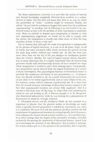 SECTION 8 Theoretical Science and the Analytical Habit
On closer examination, however, it is seen that the notion of entirely
new factual knowledge completely divorced from accident is a contra¬
diction in terms. Yet this does not mean that there is no way by which
the probability of “lucky” accidents might be increased. Clearly, the
advice “do not wait for accidents to happen but cause them by continuous
experimenting” is excellent, but in following it wrc are bound to be con¬
fronted sooner or later with the problem of what experiment to undertake
next. Were we entirely to depend upon imagination to furnish us with
new experimenting suggestions, we would not be able to comply with
the advice, for imagination is moody and often bears no fruit for long
stretches of time. Is there a way out ?
Let us observe that although the work of imagination is indispensable
in the process of logical discovery, it is not so at all times. Logic, in all
its forms, has some automatic rules which can keep the process moving
for quite long strides without any outside aid. As this has been put,
more often than not the tip of the pen displays an intelligence greater
than the writer’s. Besides, the road of logical inquiry always branches
into so many directions that it is highly improbable that all ratiocinating
processes should stall simultaneously because all have reached the stage
where imagination is needed to start them running again. Consequently,
new propositions can be derived from the logical foundation of a science
without interruption. One physiological function of theoretical science is
precisely the continuous derivation of new propositions, i.e., of proposi¬
tions not already included in (jS). As a result, laboratories are never short
of new ideas to be tested experimentally and no total eclipse of the sun,
for instance, occurs without immense experimental stir. It is clear then
that the second economic advantage of theoretical science consists in the
fact that experimental resources are always fully employed. And if a
scholar is thus kept busy all day long, he might find even something for
which he was not looking at all. A famous example is A. H. Becquerel,
who discovered radioactivity while he was looking for a phenomenon of
fluorescence in which he, wrongly, believed.
8. Theoretical Science and the Analytical Habit. At this juncture it is
important to observe that the greatest strides in knowledge are made
when a logically derived proposition is refuted by experiment, not when
it is confirmed. We must then ask the pertinent question whether the full
employment of experimental resources in testing logically derived proposi¬
tions enhances the chance of such a lucky accident, i.e., of a real discovery.
It is rather strange that the dogma of the rationality of reality, intended
exclusively for proving the superiority of theoretical science, cannot help
us in answering the question in the affirmative. For if reality is rational,
the nearer science gets to it the greater is the probability that a logically
33
 