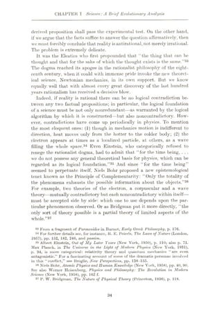 CHAPTER I Science: A Brief Evolutionary Analysis
derived proposition shall pass the experimental test. Oil the other hand,
if we argue that the facts suffice to answer the question affirmatively, then
we must forcibly conclude that reality isantirational, not merely irrational.
The problem is extremely delicate.
It was the Eleatics who first propounded that “the thing that can he
thought and that for the sake of which the thought exists is the same.
The dogma reached its apogee in the rationalist philosophy of the eight¬
eenth century, when it could with immense pride invoke the new theoret¬
ical science, Newtonian mechanics, in its own support. But we know
equally well that with almost every great discovery of the last hundred
years rationalism has received a decisive blow.
Indeed, if reality is rational there can be no logical contradiction be¬
tween any two factual propositions; in particular, the logical foundation
of a science must be not only nonredundant—as warranted by the logical
algorithm by which it is constructed—but also noncontradictory. How¬
ever, contradictions have come up periodically in physics. To mention
the most eloquent ones: (1) though in mechanics motion is indifferent to
direction, heat moves only from the hotter to the colder body; (2) the
electron .appears at times as a localized particle, at others, as a wave
filling the whole space.34 Even Einstein, who categorically refused to
renege the rationalist dogma, had to admit that “for the time being, . . .
we do not possess any general theoretical basis for physics, which can be
regarded as its logical foundation.”35 And since “for the time being”
seemed to perpetuate itself, Niels Bohr proposed a new epistemological
tenet known as the Principle of Complementarity: “Only the totality of
the phenomena exhausts the possible information about the objects.”36
For example, two theories of the electron, a corpuscular and a wave
theory—mutually contradictory but each noncontradictory within itself—
must be accepted side by side: which one to use depends upon the par¬
ticular phenomenon observed. Or as Bridgman put it more directly, “the
only sort of theory possible is a partial theory of limited aspects of the
whole.”37
”33
83 From a fragment of Parmenides in Burnet, Early Greek Philosophy, p. 176.
34 For further details see, for instance, R. E, Peierls, The Laws of Nature (London,
1967), pp. 152, 182, 246, and passim.
35 Albert Einstein, Out of My Later Years (New York, 1950), p. 110; also p. 71.
Max Planck, in The Universe in the Light of Modern Physics (Now York, 1931),
p. 94, is more categorical: relativity theory and quantum mechanics “are even
antagonistic.” For a fascinating account of some of the dramatis personae involved
in this “conflict,” see Broglie, New Perspectives, pp. 138 -155.
38 Niels Bohr, Atomic Physics and Human Knoivledge (New York, 1958), pp. 40, 90.
See also Werner Heisenberg, Physics and Philosophy: The Revolution in Modern
Science (New York, 1958), pp. 162 f.
37 P. W. Bridgman, The Nature of Physical Theory (Princeton, 1936), p. 118.
34
 
