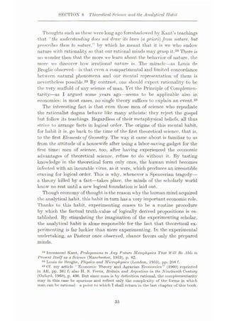 SECTION 8 Theoretical Science and the Analytical ITalnt
Thoughts such as these were long ago foreshadowed by Kant’s teachings
that ‘‘the understanding does not draw its laws (a priori) from nature, hut
prescribes them to nature,” by which he meant that it is we who endow
nature with rationality so that our rational minds may grasp it.38 There is
no wonder then that the more we learn about the behavior of nature, the
more we discover how irrational nature is. The miracle—as Louis de
Broglie observed—is that even a compartmental and limited concordance
between natural phenomena and our mental representation of them is
nevertheless possible.39 By contrast, one should expect rationality to be
the very scaffold of any science of man. Yet the Principle of Complemen¬
tarity—as I argued some years ago—seems to be applicable also in
economics: in most cases, no single theory suffices to explain an event.40
The interesting fact is that even those men of science who repudiate
the rationalist dogma behave like many atheists: they reject the gospel
but follow its teachings. Regardless of their metaphysical beliefs, all thus
strive to arrange facts in logical order. The origins of this mental habit,
for habit it is, go back to the time of the first theoretical science, that is,
to the first Elements of Geometry. The way it came about is familiar to us
from the attitude of a housewife after using a labor-saving gadget for the
first time: men of science, too, after having experienced the economic
advantages of theoretical science, refuse to do without it. By tasting
knowledge in the theoretical form only once, the human mind becomes
infected with an incurable virus, as it were, which produces an irresistible
craving for logical order. This is why, whenever a Spencerian tragedy—
a theory killed by a fact
—takes place, the minds of the scholarly world
know no rest until a new logical foundation is laid out.
Though economy of thought is the reason why the human mind acquired
the analytical habit, this habit in turn has a very important economic role.
Thanks to this habit, experimenting ceases to be a routine procedure
by which the factual truth-value of logically derived propositions is es¬
tablished. By stimulating the imagination of the experimenting scholar,
the analytical habit is alone responsible for the fact that theoretical ex¬
perimenting is far luckier than mere experimenting. In the experimental
undertaking, as Pasteur once observed, chance favors only the prepared
minds.
1,8
Immanuel Kant, Prolegomena to Any Future Metaphysics That Will Be Able to
Present Itself as a Science (Manchester, 1953), p. 82.
30 Louis de Broglie, Physics and Microj)hysics (London, 1955), pp. 208 f.
40 Of. my article “Economic Theory and Agrariun Economics” (1960) reprinted
in AE, pp. 361 f; also H. S. Ferns, Britain and Argentina in the Nineteenth Century
(Oxford, 1960), p. 436. But since man is by definition rational, the complementarity
may in this case be spurious and reflect only the complexity of the forms in which
man can be rational a point to which I shall return in the last chapter of this book.
35
 