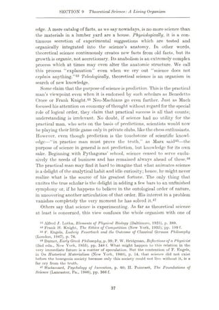 SECTION 9 Theoretical Science:A Living Organism
edge. A mere catalog of facts, as we say nowadays, is no more science than
the materials in a lumber yard are a house. Physiologically, it is a con¬
tinuous secretion of experimental suggestions which are tested and
organically integrated into the science’s anatomy. In other words,
theoretical science continuously creates new facts from old facts, but its
growth is organic, not accretionary. Its anabolism is an extremely complex
process which at times may even alter the anatomic structure. We call
this process “explanation” even when we cry out “science docs not
explain anything.”43 Teleologically, theoretical science is an organism in
search of new knowledge.
Some claim that the purpose of science is prediction. This is the practical
man’s viewpoint even when it is endorsed by such scholars as Benedetto
Croce or Frank Knight.44 Neo-Machians go even further. Just as Mach
focused his attention on economy of thought without regard for the special
role of logical order, they claim that practical success is all that counts;
understanding is irrelevant. No doubt, if science had no utility for the
practical man, who acts on the basis of predictions, scientists would now
be playing their little game only in private clubs, like the chess enthusiasts.
However, even though prediction is the touchstone of scientific knowl¬
edge—“in practice man must prove the truth,” as Marx said45—the
purpose of science in general is not prediction, but knowledge for its own
sake. Beginning with Pythagoras’ school, science ceased to serve exclu¬
sively the needs of business and has remained always ahead of these.46
The practical man may find it hard to imagine that what animates science
is a delight of the analytical habit and idle curiosity; hence, he might never
realize what is the source of his greatest fortune. The only thing that
excites the true scholar is the delight in adding a few bars to an unfinished
symphony or, if he happens to believe in the ontological order of nature,
in uncovering another articulation of that order. His interest in a problem
vanishes completely the very moment he has solved it.47
Others say that science is experimenting. As far as theoretical science
at least is concerned, this view confuses the whole organism with one of
13 Alfred J. Lotka, Elements of Physical Biology (Baltimore, 192/5), p. 389.
44 Frank H. Knight, The Ethics of Competition (New York, 1935), pp. 109 f.
45 F. Engels, Ludwig Feuerbach and the Outcome of Classical German Philosophy
(London, 1947), p. 76.
46 Burnet, Early Greek Philosophy, p. 99; P. W. Bridgman, Reflectionsof a Physicist
(2nd edn., New York, 1955), pp. 348 f. What might happen to this relation in the
very immediate future is a matter of speculation. But the contention of F. Engels,
in On Historical Materialism (New York, 1940), p. 14, that science did not exist
before the bourgeois society because only this society could not live without it, is a
far cry from the truth.
47 Hadamard, Psychology of Invention, p. 60; H. Poincar6, The Foundations of
Science (Lancaster, Pa., 1946), pp. 366 f.
37
 