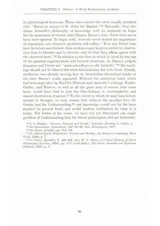 CHAPTER I Science: A Brief Evolutionary Analysis
its physiological functions. Those who commit this error usually proclaim
that “Bacon [is science’s] St. John the Baptist.”48 Naturally, they also
blame Aristotle’s philosophy of knowledge with its emphasis on Logic
for the marasmus of science until Francis Bacon s time. Facts have never
been more ignored. To begin with, Aristotle never denied the importance
of experience; one eloquent quotation will suffice: “If at any future time
[new facts|are ascertained, then credence must be given rather to observa¬
tion than to theories and to theories only if what they affirm agrees with
the observed facts.”49 In relation to the time in which he lived he was one
of the greatest experimenters and keenest observers. As Darwin judged,
Linnaeus and Cuvier are “mere schoolboys to old Aristotle.”50 His teach¬
ings should not be blamed for what Scholasticism did with them. Finally,
mechanics was already moving fast on Aristotelian theoretical tracks at
the time Bacon’s works appeared. Without the analytical habit which
had been kept alive by Euclid’s Elements and Aristotle’s writings, Kepler,
Galileo, and Newton, as well as all the great men of scienee that came
later, would have had to join the Sino-Indians in contemplative and
casual observation of nature.51To the extent to which we may turn history
around in thought, we may reason that without the peculiar love the
Greeks had for Understanding,52 our knowledge would not by far have
reached its present level; nor would modern civilization be what it is
today. For better or for worse, we have not yet discovered one single
problem of Understanding that the Greek philosophers did not formulate.
48 J. S. Huxley, “Science, Natural and Social,” Scientific Monthly, L (1940), 5.
19 Dc Gcncralione Animalium, 760b 30-33. Also Metaphysics, 981°.
See Ross, Aristotle, pp. 112-114.
51 Cf. Alfred North Whitehead, Process and Reality: An Essay in Cosmology (New
York, 1929), p. 7.
52 Cf. Plato, Republic, V. 435-436. Also W. 'I'. Staoe, .4 Critical History of Greek
Philosophy (London, 1934), pp. 17 f; Cyril Bailey, The Greek Alotnists and Epicurus
(Oxford, 1928), p. 5.
38
 