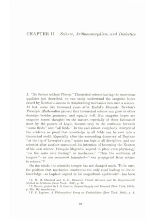 CHAPTER T1 Science, Arithmomorphism, and Dialectics
1. “NoScience, without Theory.” Theoretical science having the marvelous
qualities just described, we can easily understand the sanguine hopes
raised by Newton’s success in transforming mechanics into such a science.
At last, some two thousand years after Euclid’s Elementn, Newton’s
Principia Mathematical proved that theoretical science can grow in other
domains besides geometry, and equally well. But sanguine hopes are
sanguine hopes: thoughts on the matter, especially of those fascinated
most by the powers of Logie, became prey to the confusion between
“some fields” and “all fields.” In the end almost everybody interpreted
the evidence as proof that knowledge in all fields can be cast into a
theoretical mold. Especially after the astounding discovery of Neptune
“at the tip of Leverrier’s pen,” spirits ran high in all disciplines, and one
scientist after another announced his intention of becoming the Newton
of his own science. Franyois Magcndie aspired to place even physiology
“on the same sure footing” as mechanics.1 “Thus the confusion of
tongues”—as one economist lamented—“was propagated from science
to science.”2
On the whole, the scientific temper has not changed much. To be sure,
the position that mechanics constitutes the only road leading to divine
knowledge—as Laplace argued in his magnificent apotheosis3—has been
1 J. M. D. Olmsted anti E. H. Olmsted, Claude Bernard and the Experimental
Method in Medicine (New York, 1952), p. 23.
2 S. Bauer, quoted in J. S. Gambs, Beyond Supply and Demand (New York, 1946),
p. 29n. My translutiun.
3 P. S. Laplace, A Philosophical Essay on Probabilities (New York, 1902), p. 4.
39
 