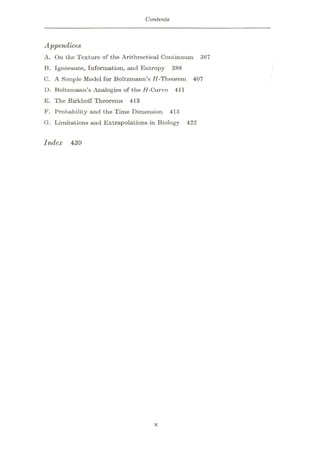 Contents
Appendices
A. On the Texture of the Arithmetical Continuum 367
13. Ignorance, Information, and Entropy 388
C. A Simple Model for Boltzmann’s 17-Theorem 407
D. Boltzmann’s Analogies of the H-Curve 411
E. The Birkhoff Theorems 413
F. Probability and the Time Dimension 415
G. Limitations and Extrapolations in Biology 422
Index 439
X
 