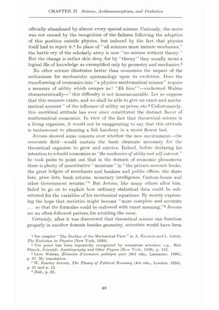 CHAPTER IT Science, Arithmomorphism, and Dialectics
officially abandoned by almost every special science. Curiously, the move
was not caused by the recognition of the failures following the adoption
of this position outside physics, but induced by the fact that physics
itself had to reject it.4 In place of “all sciences must imitate mechanics,”
the battle cry of the scholarly army is now “no science without theory.”
But the change is rather skin deep, for by “theory” they usually mean a
logical file of knowledge as exemplified only by geometry and mechanics.5
No other science illustrates better than economics the impact of the
enthusiasm for mechanistic epistemology upon its evolution. Does the
transforming of economics into “a physico-mathematical science” require
a measure of utility which escapes us? “Eh bien!”—exclaimed Walras
characteristically—“this difficulty is not insurmountable. Let us suppose
that this measure exists, and we shall be able to give an exact and mathe¬
matical account” of the influence of utility on prices, etc.6 Unfortunately,
this uncritical attitude has ever since constituted the distinct flavor of
mathematical economics. In view of the fact that theoretical science is
a living organism, it would not be exaggerating to say that this attitude
is tantamount to planning a fish hatchery in a moist flower bed.
Jevons showed some concern over whether the new environment—the
economic field—would contain the basic elements necessary for the
theoretical organism to grow and survive. Indeed, before declaring his
intention to rebuild economics as “the mechanics of utility and self-interest,”
he took pains to point out that in the domain of economic phenomena
there is plenty of quantitative “moisture” in “the private-account books,
the great ledgers of merchants and bankers and public offices, the share
lists, price lists, bank returns, monetary intelligence, Custom-house and
other Government returns.”7 But Jevons, like many others after him,
failed to go on to explain how ordinary statistical data could be sub¬
stituted for the variables of his mechanical equations. By merely express¬
ing the hope that statistics might become “more complete and accurate
...so that the formulae could be endowed with exact meaning,”8 Jevons
set an often-followed pattern for avoiding the issue.
Certainly, after it was discovered that theoretical science can function
properly in another domain besides geometry, scientists would have been
4 See chapter “The Decline of the Mechanical View” in A. Einstein and L. Infeld,
The Evolution in Physic.s (New York, 1938).
5 The point has been repeatedly recognized by numerous scholars: e.g., Max
Planck, Scientific Autobiography and Other Papers (New York, 1949), p. 152.
6 Leon Walras, Elements d'economic politique pure (3rd edn., Lausanne, 1896),
p. 97. My translation.
7 W. Stanley Jevons, The Theory of Political Economy (4th edn., London, 1924),
p. 21 and p. 11.
8 Ibid., p. 21.
40
 