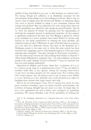 SECTION 1 11
No Science ivithout Theory”
derelict if they had failed to try out “a fish hatchery in a flower bed.”
For trying, though not sufficient, is as absolutely necessary for the
advancement of knowledge as it is for biological evolution. This is why we
cannot cease to admire men like Jevons and Walras, or numerous others
who even in physics hurried to adopt a new viewpoint without first
testing their ground.® But our admiration for such unique feats does not
justify persistence in a direction that trying has proved barren. Nor do
we serve the interest of science by glossing over the impossibility of
reducing the economic process to mechanical equations. In this respect,
a significant symptom is the fact that Carl Menger is placed by almost
every historian on a lower pedestal than either Walras or Jevons only
because he was more conservative in treating the same problem, the
subjective basis of value.10 Moreover, in spite of the fact that no economy,
not even that of a Robinson Crusoe, has been so far described by a
Walrasian system in the same way in which the solar system has been
described by a Lagrange system of mechanical equations, there are voices
claiming that economics “has gone through its Newtonian revolution”:
only the other social sciences are still awaiting their Galileo or Pasteur.11
Alfred North Whitehead’s complaint that “the self-confidence of learned
people is the comic tragedy of [our] civilization”12 may be unsavory but
does not seem entirely unfounded.
Opposition to Walras’ and Jevons’ claim that “economics, if it is to
be a science at all, must, be a mathematical science,”13 has not failed to
manifest itself. But, in my opinion, during the ensuing controversies
swords have not been crossed over the crucial issue. For I believe that
what social sciences, nay, all sciences need is not so much a new Galileo
or a new Newton as a new Aristotle who would prescribe new rules for
handling those notions that Logic cannot deal with.
This is not an extravagant vision. For no matter how much we may
preen ourselves nowadays upon our latest scientific achievements, the
evolution of human thought has not come to a stop. To think that we
have even approached the end is either utter arrogance or mortifying
pessimism. We cannot therefore write off the possibility of striking one
9 Cf. P. W. Bridgman, Reflections of a Physicist (2nd edn., New York, 1955),
p. 355.
10 E.g., K. Wicksell, Value, Capital and Rent (London, 1954), p. 53; Joseph A.
Schumpeter, History of Economic Analysis (New York, 1954), p. 918. Among the few
exceptions: Frank H. Knight, “Marginal Utility Economics,” EncydojxteAia of the
SocialSciences (New York, 1931), V, 363; GeorgeJ.Stigler, Production and Distribution
Theories (New York, 1948), p. 134.
11 Karl R. Popper, The Poverty of Historicism (Boston, 1957), p. 60 and note.
12 Alfred North Whitehead, Science and Philosophy (New York, 1948), p. 103.
13 Jevons, Theory, p. 3.
41
 