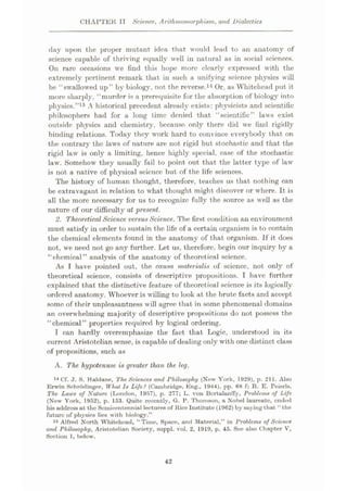 CHAPTER II Science, Arithrnomorphism, and Dialectics
day upon the proper mutant idea that would lead to an anatomy of
science capable of thriving equally well in natural as in social sciences.
On rare occasions we find this hope more clearly expressed with the
extremely pertinent remark that in such a unifying science physics will
be “swallowed up” by biology, not the reverse.14 Or, as Whitehead put it
more sharply, “murder is a prerequisite for the absorption of biology into
physics.”15 A historical precedent already exists: physicists and scientific
philosophers had for a long time denied that “scientific” laws exist
outside physics and chemistry, because only there did we find rigidly
binding relations. Today they work hard to convince everybody that on
the contrary the laws of nature are not rigid but stochastic and that the
rigid law is only a limiting, hence highly special, case of the stochastic
law. Somehow they usually fail to point out that the latter type of law
is not a native of physical science but of the life sciences.
The history of human thought, therefore, teaches us that nothing can
be extravagant in relation to what thought might discover or where. It is
all the more necessary for us to recognize fully the source as well as the
nature of our difficulty at present.
2. Theoretical Science versus Science. The first condition an environment
must satisfy in order to sustain the life of a certain organism is to contain
the chemical elements found in the anatomy of that organism. If it does
not, we need not go any further. Let us, therefore, begin our inquiry by a
“chemical ” analysis of the anatomy of theoretical science.
As I have pointed out, the causa materialis of science, not only of
theoretical science, consists of descriptive propositions. I have further
explained that the distinctive feature of theoretical science is its logically
ordered anatomy. Whoever is willing to look at the brute facts and accept
some of their unpleasantness will agree that in some phenomenal domains
an overwhelming majority of descriptive propositions do not possess the
“chemical” properties required by logical ordering.
I can hardly overemphasize the fact that Logic, understood in its
current Aristotelian sense, is capable of dealing only with one distinct class
of propositions, such as
A. The hypotenuse is greater than the leg,
14 Cf. J. S. Haldane, The Sciences and Philosophy (New York, 1929), p. 211. Also
Erwin Schrodinger, What Is Life? (Cambridge, Eng., 1944), pp. 68 f; R. E. Peierls.
The Laws of Nature (London, 1957), p. 277; L. von Bcrtulunffy, Problems of Life
(New York, 1952), p. 153. Quite recently, G. P. Thomson, a Nobel laureate, ended
his address ut the Semicentennial leetures of Rice Institute (1962) by saying that “the
future of physics lies with biology.”
15 Alfred North Whitehead, “Time, Space, and Material,” in Problems of Science
and Philosophy, Aristotelian Society, suppl. vol. 2, 1919, p. 45. See also Chapter V,
Section 1, below.
42
 